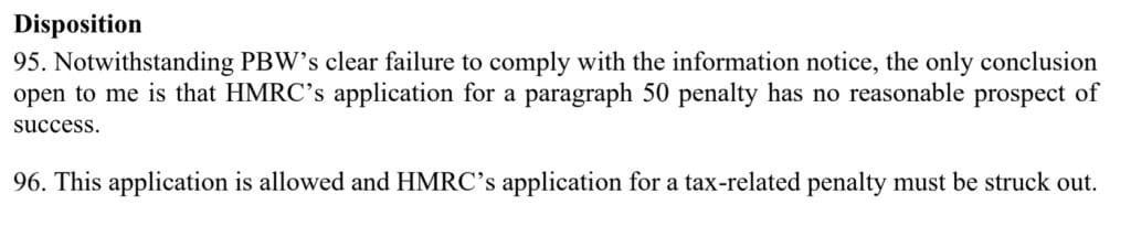 Disposition
Notwithstanding PBW’s clear failure to comply with the information notice, the only conclusion
open to me is that HMRC’s application for a paragraph 50 penalty has no reasonable prospect of
success.
This application is allowed and HMRC’s application for a tax-related penalty must be struck out.