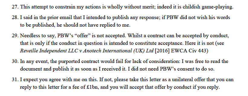 27. This attempt to constrain my actions is wholly without merit; indeed it is childish game-playing.
28. I said in the prior email that I intended to publish any response; if PBW did not wish his words
to be published, he should not have replied to me.
29. Needless to say, PBW’s “offer” is not accepted. Whilst a contract can be accepted by conduct,
that is only if the conduct in question is intended to constitute acceptance. Here it is not (see
Reveille Independent LLC v Anotech International (UK) Ltd [2016] EWCA Civ 443)
30. In any event, the purported contract would fail for lack of consideration: I was free to read the
document and publish it as soon as I received it. I did not need PBW’s consent to do so.
31. I expect you agree with me on this. If not, please take this letter as a unilateral offer that you can
reply to this letter for a fee of £1bn, and you will accept that offer by conduct if you reply.
