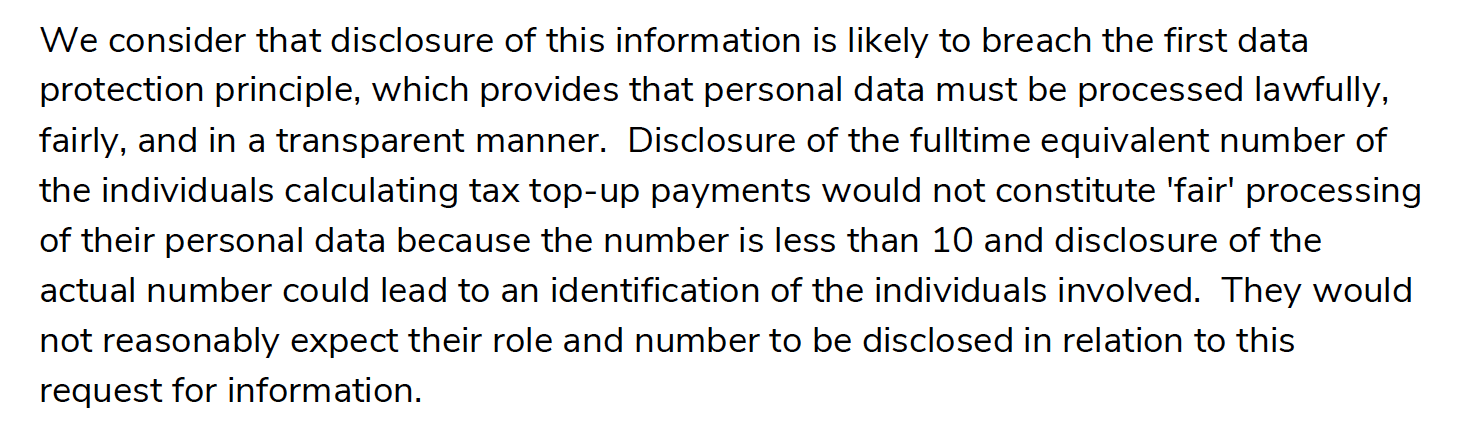 We consider that disclosure of this information is likely to breach the first data protection principle, which provides that personal data must be processed lawfully, fairly, and in a transparent manner. Disclosure of the fulltime equivalent number of the individuals calculating tax top-up payments would not constitute 'fair' processing of their personal data because the number is less than 10 and disclosure of the actual number could lead to an identification of the individuals involved. They would not reasonably expect their role and number to be disclosed in relation to this request for information.
