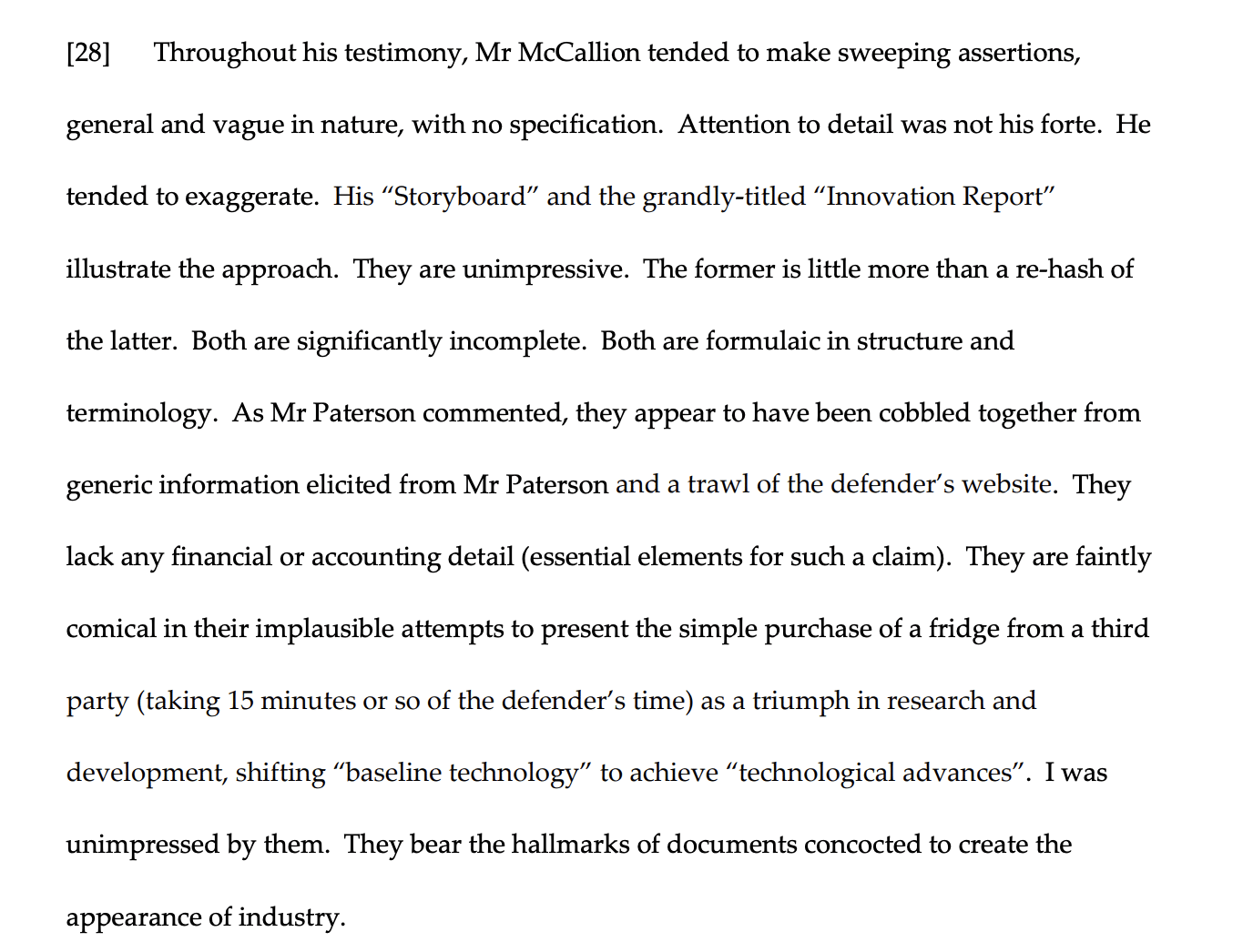 Throughout his testimony, Mr McCallion tended to make sweeping assertions,
general and vague in nature, with no specification. Attention to detail was not his forte. He
tended to exaggerate. His “Storyboard” and the grandly-titled “Innovation Report”
illustrate the approach. They are unimpressive. The former is little more than a re-hash of
the latter. Both are significantly incomplete. Both are formulaic in structure and
terminology. As Mr Paterson commented, they appear to have been cobbled together from
generic information elicited from Mr Paterson and a trawl of the defender’s website. They
lack any financial or accounting detail (essential elements for such a claim). They are faintly
comical in their implausible attempts to present the simple purchase of a fridge from a third
party (taking 15 minutes or so of the defender’s time) as a triumph in research and
development, shifting “baseline technology” to achieve “technological advances”. I was
unimpressed by them. They bear the hallmarks of documents concocted to create the
appearance of industry.