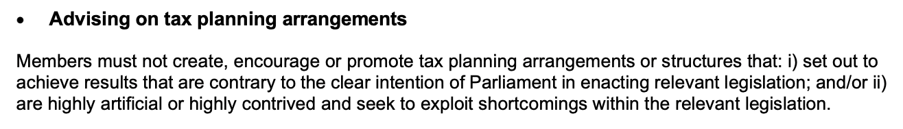 Members must not create, encourage or promote tax planning arrangements or structures that: i) set out to
achieve results that are contrary to the clear intention of Parliament in enacting relevant legislation; and/or ii)
are highly artificial or highly contrived and seek to exploit shortcomings within the relevant legislation.