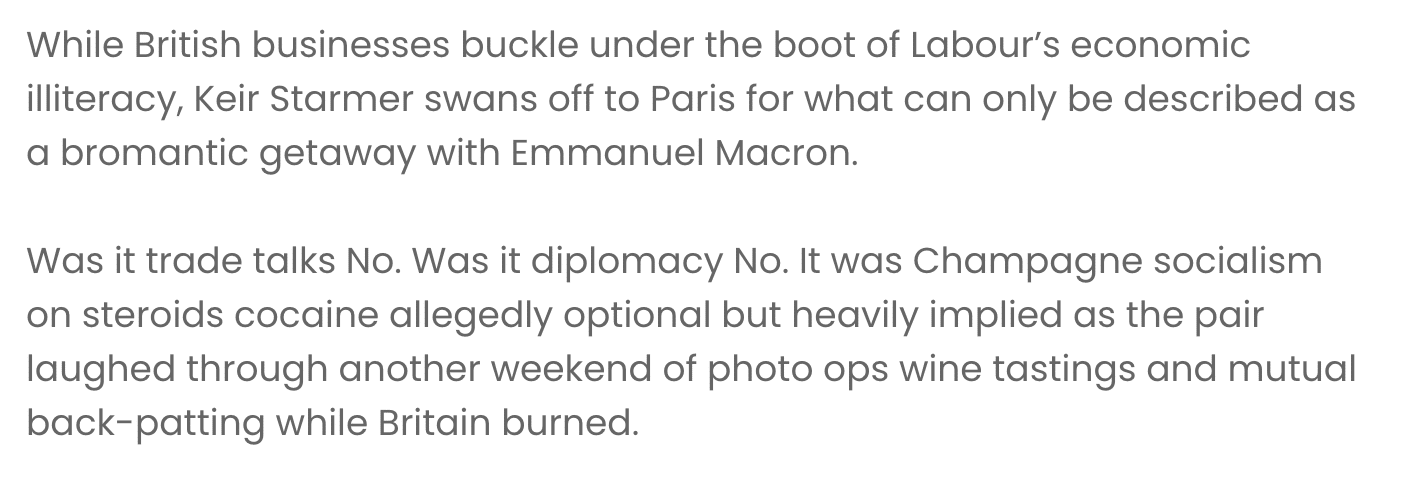 While British businesses buckle under the boot of Labour’s economic illiteracy, Keir Starmer swans off to Paris for what can only be described as a bromantic getaway with Emmanuel Macron.
Was it trade talks No. Was it diplomacy No. It was Champagne socialism on steroids cocaine allegedly optional but heavily implied as the pair laughed through another weekend of photo ops wine tastings and mutual back-patting while Britain burned.
Keir’s priorities are crystal clear hobnobbing with European elites comes well before fixing the mess he and his Chancellor have dumped on every entrepreneur in the country.
Back home the lights are going out in small businesses across the UK as taxes soar red tape strangles innovation and employment laws have made hiring staff more complex than a French wine list.
But don’t expect Starmer to notice. He’s too busy whispering sweet nothings into Macron’s ear probably comparing notes on how best to crush enterprise while still pretending to care about the little guy. This is what passes for leadership under Labour aloof absent and arrogantly indifferent.
Let’s be honest Starmer couldn’t run a market stall let alone a country. He has no clue what it takes to keep a business afloat in today’s climate because he’s never run one. But he’s more than happy to push policies that send invoices higher profits lower and entire sectors packing for sunnier shores.
The contempt is palpable. The irony even more so a man with no business experience lecturing the nation’s employers on how to behave while jetting off to grope foreign egos and pose for glossy cover shots.
Meanwhile Rachel Reeves is back home playing Chancellor cosplay making tax policy with all the grace of a sledgehammer and sending a clear message to investors get out while you still can.
Together they are the political equivalent of arsonists complaining about smoke inhalation. And as the country sinks further into economic stagnation Starmer and Reeves are nowhere to be found unless you check the guest list for the next French wine-tasting gala.
So to the UK’s remaining business owners here’s your wake-up call. Your Prime Minister is too busy getting cosy with Europe’s elite to care about your balance sheet. Your Chancellor is sharpening her axe. And the policies they’ve drafted are tailor-made to finish you off.
If you’re still waiting for relief from this shower of smug incompetents you’ll be waiting a long time. Or you could take the smarter route and speak to Offshore Advisory Group (OAG) while there’s still something left to save.