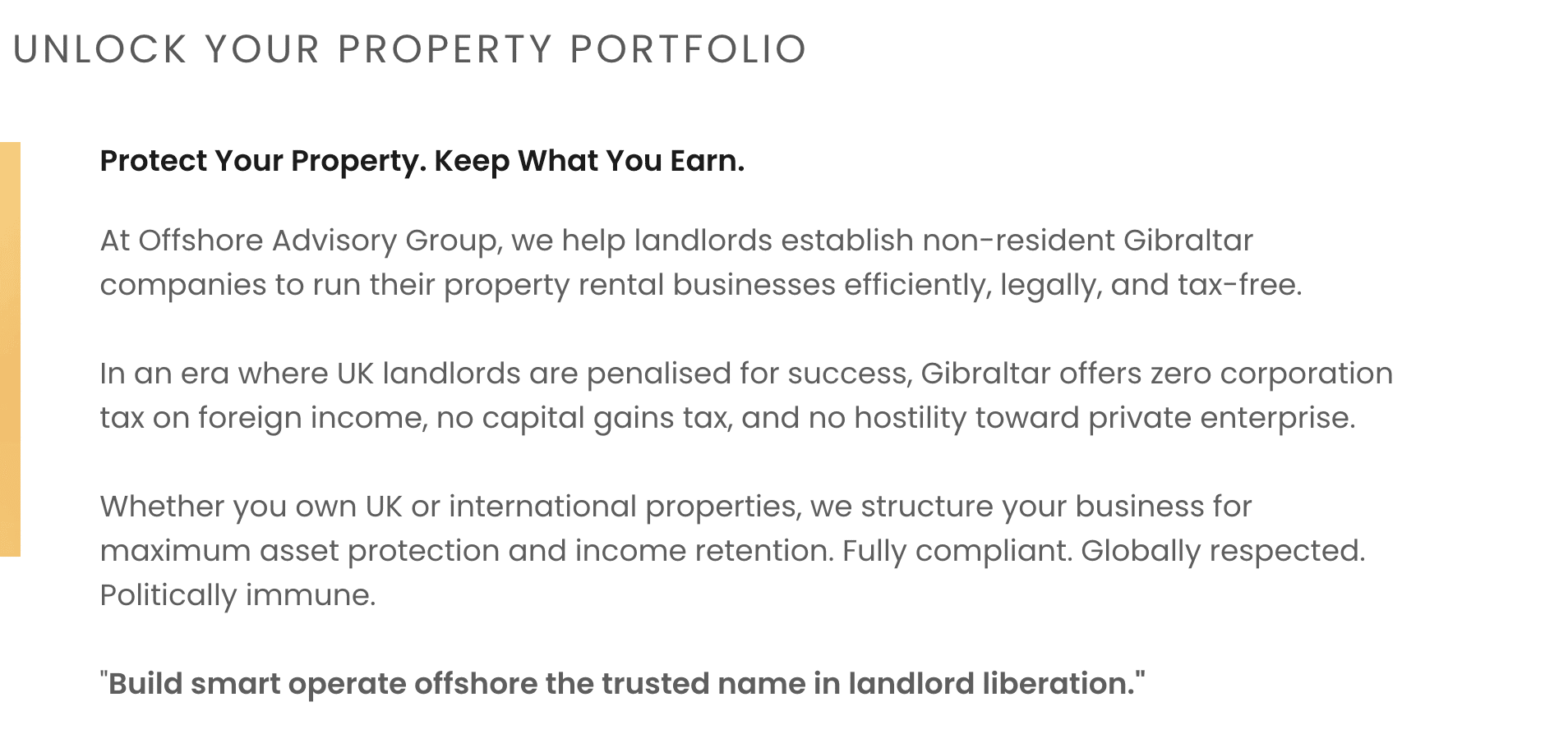 Unlock Your Property Portfolio
Protect Your Property. Keep What You Earn.
At Offshore Advisory Group, we help landlords establish non-resident Gibraltar companies to run their property rental businesses efficiently, legally, and tax-free.
In an era where UK landlords are penalised for success, Gibraltar offers zero corporation tax on foreign income, no capital gains tax, and no hostility toward private enterprise.
Whether you own UK or international properties, we structure your business for maximum asset protection and income retention. Fully compliant. Globally respected. Politically immune.
"Build smart operate offshore the trusted name in landlord liberation