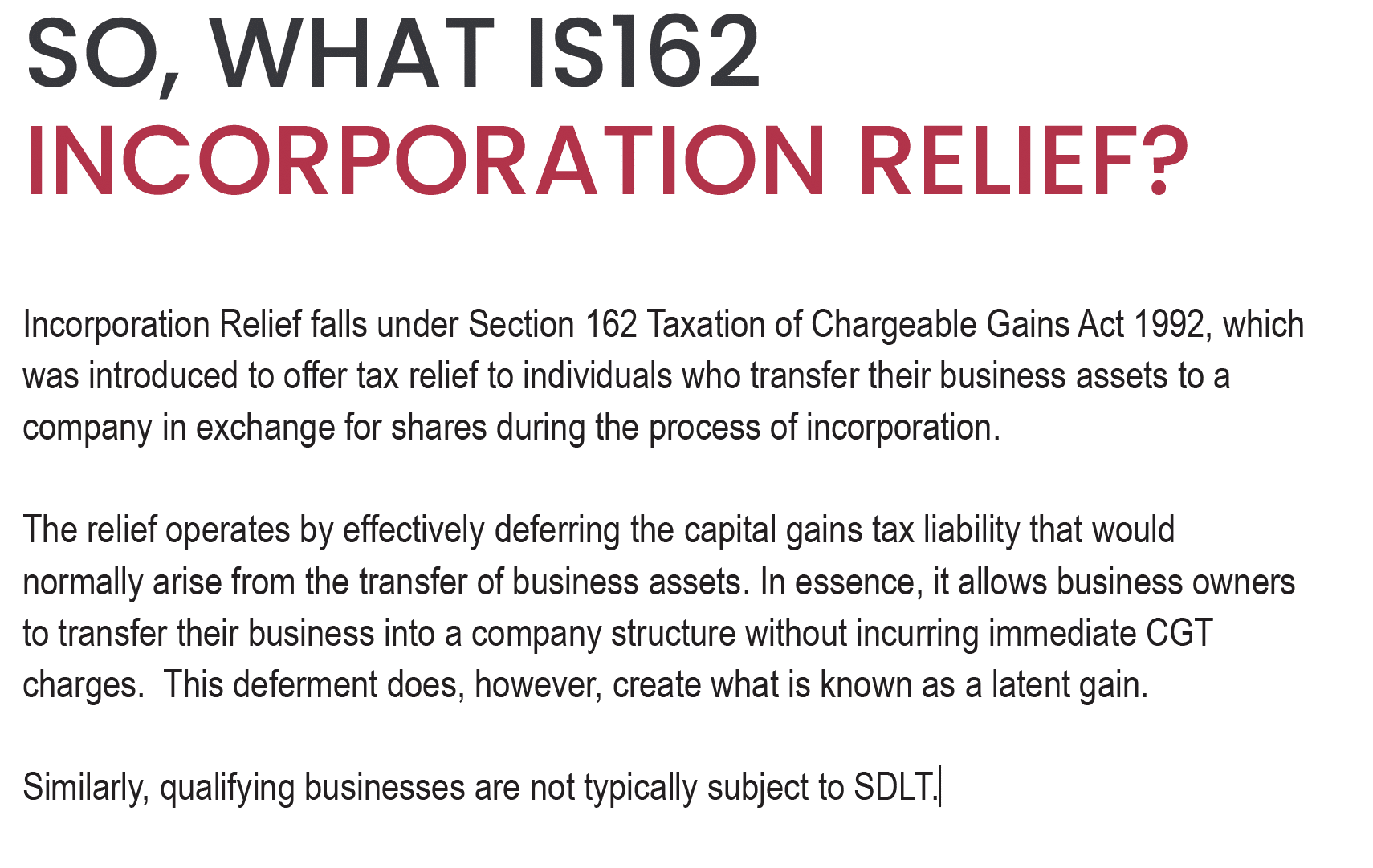 SO, WHAT IS162
INCORPORATION RELIEF?
Incorporation Relief falls under Section 162 Taxation of Chargeable Gains Act 1992, which
was introduced to offer tax relief to individuals who transfer their business assets to a
company in exchange for shares during the process of incorporation.
The relief operates by effectively deferring the capital gains tax liability that would
normally arise from the transfer of business assets. In essence, it allows business owners
to transfer their business into a company structure without incurring immediate CGT
charges. This deferment does, however, create what is known as a latent gain.
Similarly, qualifying businesses are not typically subject to SDLT.