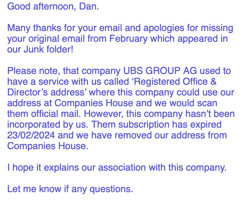 Good afternoon, Dan.
Many thanks for your email and apologies for missing your original email from February which appeared in our Junk folder!
Please note, that company UBS GROUP AG used to have a service with us called ‘Registered Office & Director’s address’ where this company could use our address at Companies House and we would scan them official mail. However, this company hasn’t been incorporated by us. Them subscription has expired 23/02/2024 and we have removed our address from Companies House.
I hope it explains our association with this company.
Let me know if any questions.
Kind Regards,
