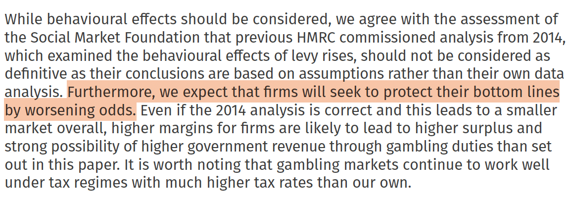 While behavioural effects should be considered, we agree with the assessment of
the Social Market Foundation that previous HMRC commissioned analysis from 2014,
which examined the behavioural effects of levy rises, should not be considered as
definitive as their conclusions are based on assumptions rather than their own data
analysis. Furthermore, we expect that firms will seek to protect their bottom lines
by worsening odds. Even if the 2014 analysis is correct and this leads to a smaller
market overall, higher margins for firms are likely to lead to higher surplus and
strong possibility of higher government revenue through gambling duties than set
out in this paper. It is worth noting that gambling markets continue to work well
under tax regimes with much higher tax rates than our own.