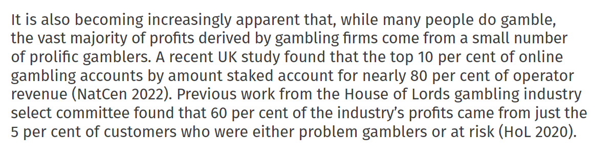 It is also becoming increasingly apparent that, while many people do gamble,
the vast majority of profits derived by gambling firms come from a small number
of prolific gamblers. A recent UK study found that the top 10 per cent of online
gambling accounts by amount staked account for nearly 80 per cent of operator
revenue (NatCen 2022). Previous work from the House of Lords gambling industry
select committee found that 60 per cent of the industry’s profits came from just the
5 per cent of customers who were either problem gamblers or at risk (HoL 2020).