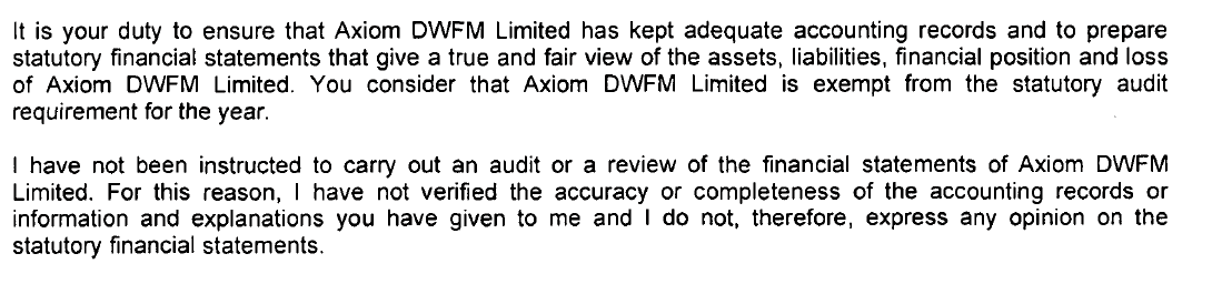 It is your duty to ensure that Axiom DWFM Limited has kept adequate accounting records and to prepare
statutory financial statements that give a true and fair view of the assets, liabilities, financial position and loss
of Axiom DWFM Limited. You consider that Axiom DWFM Limited is exempt from the statutory audit
requirement for the year.
I have not been instructed to carry out an audit or a review of the financial statements of Axiom DWFM
Limited. For this reason, I have not verified the accuracy or completeness of the accounting records or
information and explanations you have given to me and I do not, therefore, express any opinion on the
statutory financial statements.
