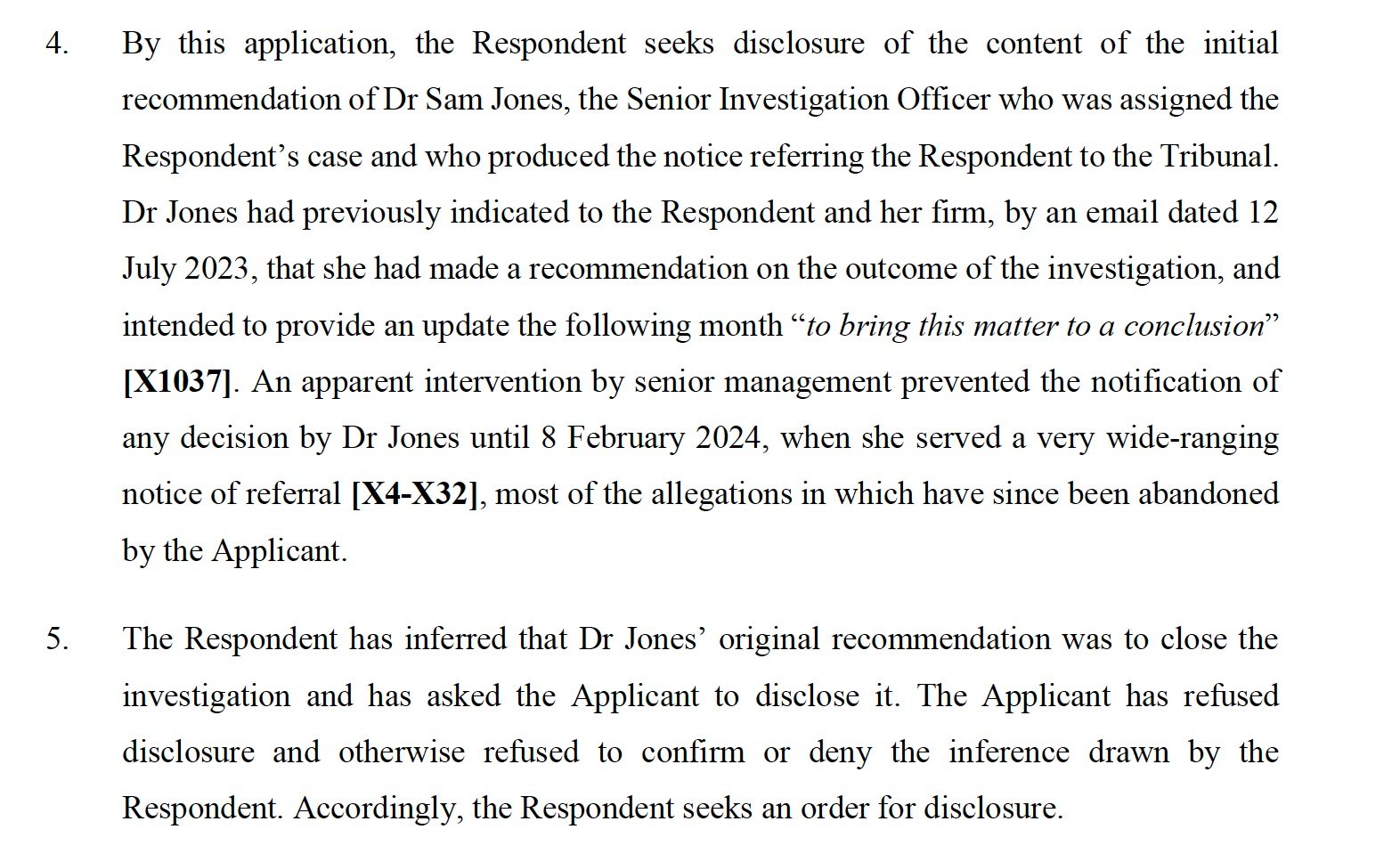 By this application, the Respondent seeks disclosure of the content of the initial recommendation of Dr Sam Jones, the Senior Investigation Officer who was assigned the Respondent’s case and who produced the notice referring the Respondent to the Tribunal. Dr Jones had previously indicated to the Respondent and her firm, by an email dated 12 July 2023, that she had made a recommendation on the outcome of the investigation, and intended to provide an update the following month “to bring this matter to a conclusion” [X1037]. An apparent intervention by senior management prevented the notification of any decision by Dr Jones until 8 February 2024, when she served a very wide-ranging notice of referral [X4-X32], most of the allegations in which have since been abandoned by the Applicant.
5.
The Respondent has inferred that Dr Jones’ original recommendation was to close the investigation and has asked the Applicant to disclose it. The Applicant has refused disclosure and otherwise refused to confirm or deny the inference drawn by the Respondent. Accordingly, the Respondent seeks an order for disclosure.