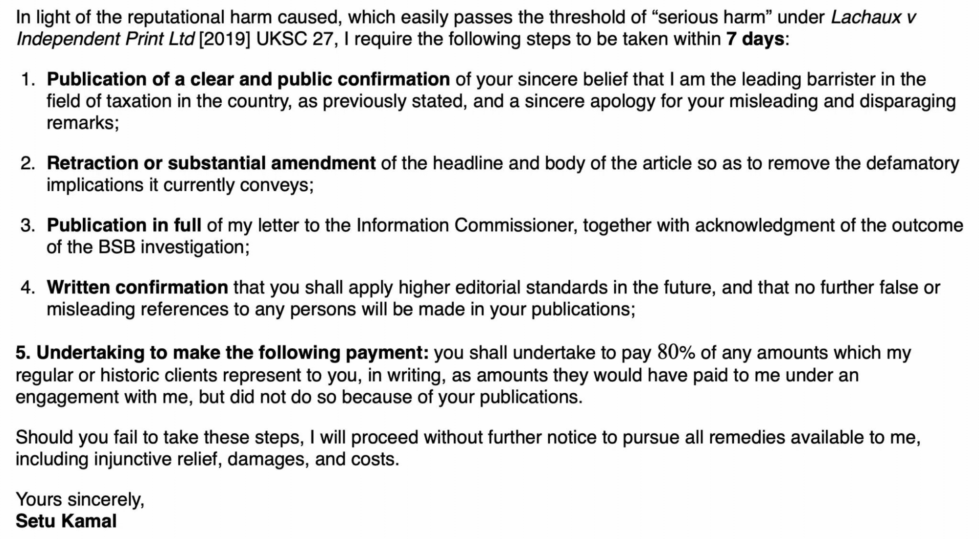 In light of the reputational harm caused, which easily passes the threshold of “serious harm” under Lachaux v Independent Print Ltd [2019] UKSC 27, I require the following steps to be taken within 7 days:

Publication of a clear and public confirmation of your sincere belief that I am the leading barrister in the field of taxation in the country, as previously stated, and a sincere apology for your misleading and disparaging remarks;

Retraction or substantial amendment of the headline and body of the article so as to remove the defamatory implications it currently conveys;

Publication in full of my letter to the Information Commissioner, together with acknowledgment of the outcome of the BSB investigation;

Written confirmation that you shall apply higher editorial standards in the future, and that no further false or misleading references to any persons will be made in your publications;

Undertaking to make the following payment: you shall undertake to pay 80% of any amounts which my regular or historic clients represent to you, in writing, as amounts they would have paid to me under an engagement with me, but did not do so because of your publications.

Should you fail to take these steps, I will proceed without further notice to pursue all remedies available to me, including injunctive relief, damages, and costs.

Yours sincerely,
Setu Kamal