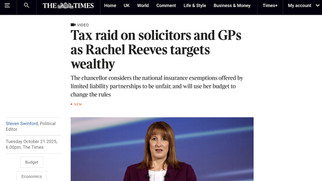 = Q THE sa 4sTIMES Home UK World Comment Life&Style Business & Money

Times+

My account Vv

Steven Swinford, Political
Editor

Tuesday October 21 2025,

6.00pm, The Times

Budget

Economics

MK VIDEO

Tax raid on solicitors and GPs
as Rachel Reeves targets
wealthy

The chancellor considers the national insurance exemptions offered by
limited liability partnerships to be unfair, and will use her budget to
change the rules

exEW

S