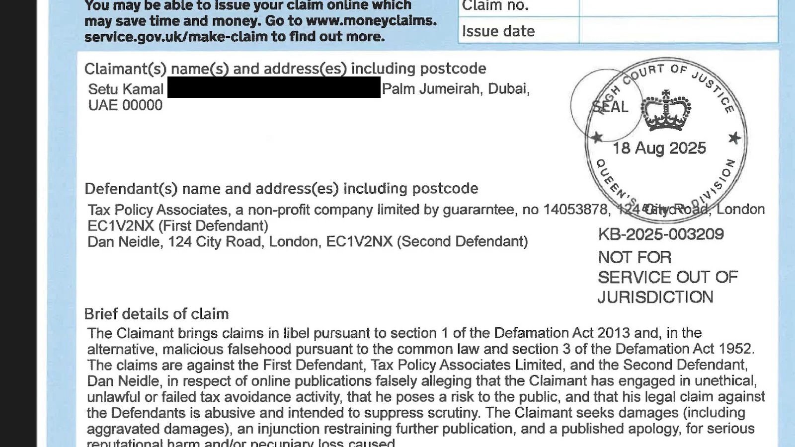 YOU May be abie to issue your Claim onuine wnicn Claim no.
may save time and money. Go to www.moneyclaims.
service.gov.uk/make-ctalm to find out more. Issue date

Claimant(s) name(s) and address(es) including postcode KORO
Setu Kamal Palm Jumeirah, Dubai, oN

UAE 00000 a "AL pan:
c “48 hers 2025 +;
z/

a of
Defendant(s) name and address(es) including postcode e & f
Tax Policy Associates, a non-profit company limited by guararntee, no 14053878: £4 DitycRo “London

EC1V2NX (First Defendant)

Dan Neidle, 124 City Road, London, EC1V2NX (Second Defendant) KB-2026-003209
NOT FOR
SERVICE OUT OF
JURISDICTION
Brief details of claim

The Claimant brings claims in libel pursuant to section 1 of the Defamation Act 2013 and, in the
alternative, malicious falsehood pursuant to the common law and section 3 of the Defamation Act 1952.
The claims are against the First Defendant, Tax Policy Associates Limited, and the Second Defendant,
Dan Neidle, in respect of online publications falsely alleging that the Claimant has engaged in unethical,
unlawtul or failed tax avoidance activity, that he poses a risk to the public, and that his legal claim against
the Defendants is abusive and intended to suppress scrutiny. The Claimant seeks damages (including

aggravated damages), an injunction restraining further publication, and a published apology, for serious
rani itatinnal harm and/nr neriiniary: Ince eqiicand