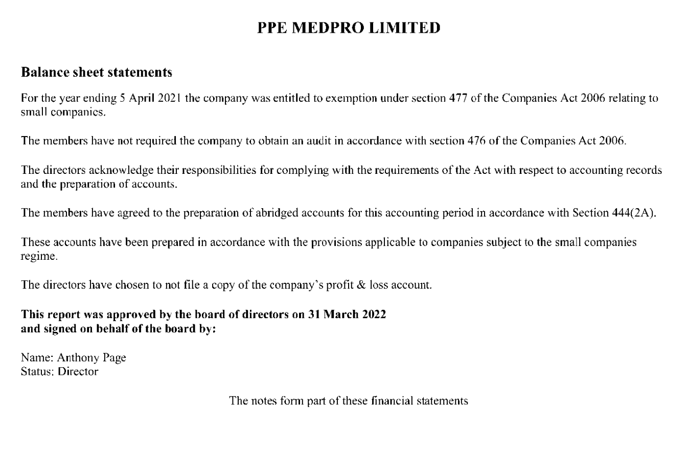 PPE MEDPRO LIMITED
Balance sheet statements
For the year ending 5 April 2021 the company was entitled to exemption under section 477 of the Companies Act 2006 relating to
small companies.
The members have not required the company to obtain an audit in accordance with section 476 of the Companies Act 2006.
The directors acknowledge their responsibilities for complying with the requirements of the Act with respect to accounting records
and the preparation of accounts.
The members have agreed to the preparation of abridged accounts for this accounting period in accordance with Section 444(2A).
These accounts have been prepared in accordance with the provisions applicable to companies subject to the small companies
regime.
The directors have chosen to not file a copy of the company's profit & loss account.
This report was approved by the board of directors on 31 March 2022
and signed on behalf of the board by:
