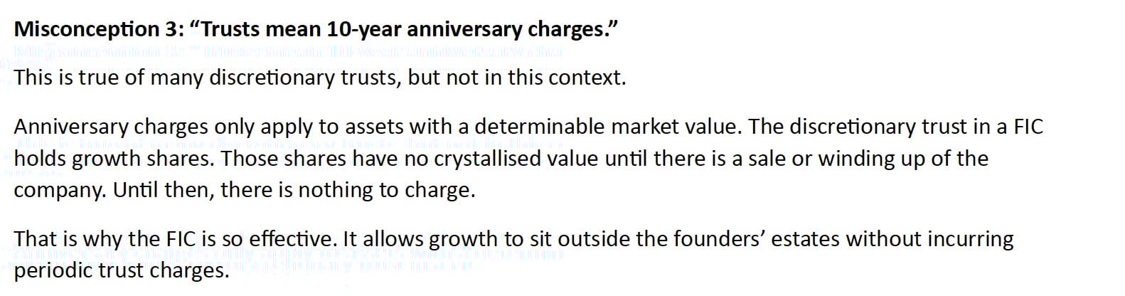 Misconception 3: “Trusts mean 10-year anniversary charges.”
This is true of many discretionary trusts, but not in this context.
Anniversary charges only apply to assets with a determinable market value. The discretionary trust in a FIC holds growth shares. Those shares have no crystallised value until there is a sale or winding up of the company. Until then, there is nothing to charge.
That is why the FIC is so effective. It allows growth to sit outside the founders’ estates without incurring periodic trust charges.
