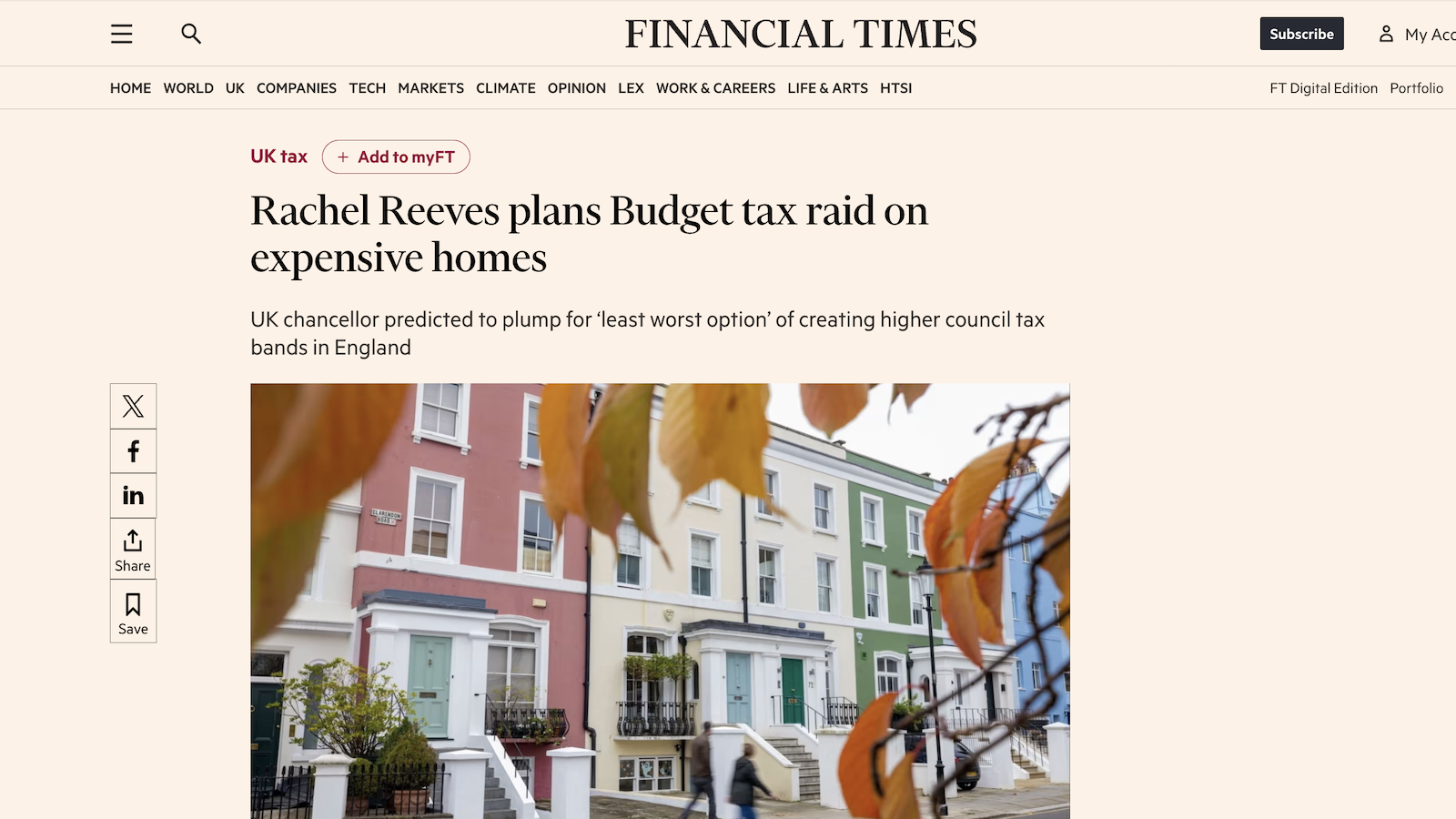 = Qa

HOME WORLD UK COMPANIES TECH MARKETS CLIMATE OPINION LEX WORK& CAREERS LIFE& ARTS HTS!

PINANCIAL TIMES | subscribe TM

FT Digital Edition Portfolio

UK tax + AddtomyFT

Rachel Reeves plans Budget tax raid on
expensive homes

UK chancellor predicted to plump for ‘least worst option’ of creating higher council tax
bands in England