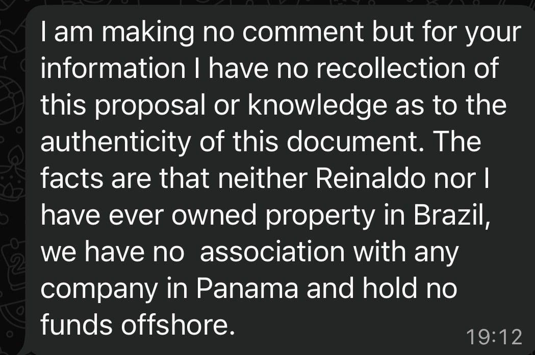 lam making no comment but for your
information | have no recollection of
this proposal or knowledge as to the
authenticity of this document. The
facts are that neither Reinaldo nor |
have ever owned property in Brazil,
we have no association with any
company in Panama and hold no
funds offshore. 19:12