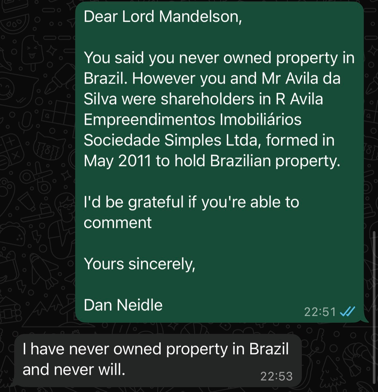 Dear Lord Mandelson,
You said you never owned property in
Brazil. However you and Mr Avila da
Silva were shareholders in R Avila
Empreendimentos Imobiliarios
Sociedade Simples Ltda, formed in
May 2011 to hold Brazilian property.
I'd be grateful if you're able to
comment
Yours sincerely,
Dan Neidle 22:51 W
| have never owned property in Brazil
and never will. 59:53