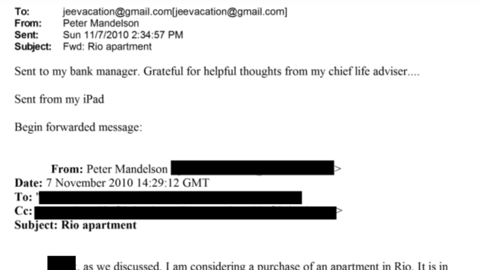 To: jeevacation@gmail com[eevacation@gmail com]
From: Peter Mandelson

Sem: Sun 11/7/2010 2 34 57 PM

Subyect: Fwd Rio apartment

Seat to mys bank manager Gratetul tor helpful thoughts trom my chief lite adviser
Sent from ims iPad
Bevin torwarded messave

From: Peter Mander iS

Date: 7 November 2010 [4 29 12 GMI

Subject: Rio apartment

P| ag awe dpeecussed Pan consdernne a purchase of an apartmentin Rion Ttisain
