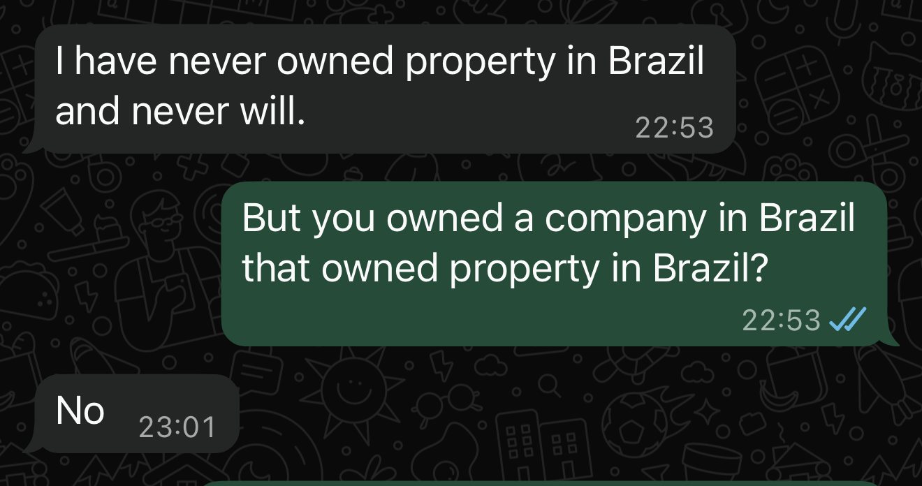 | have never owned property in Brazil
and never will. 22:53
But you owned a company in Brazil
that owned property in Brazil?
22:53 A
No 53:01