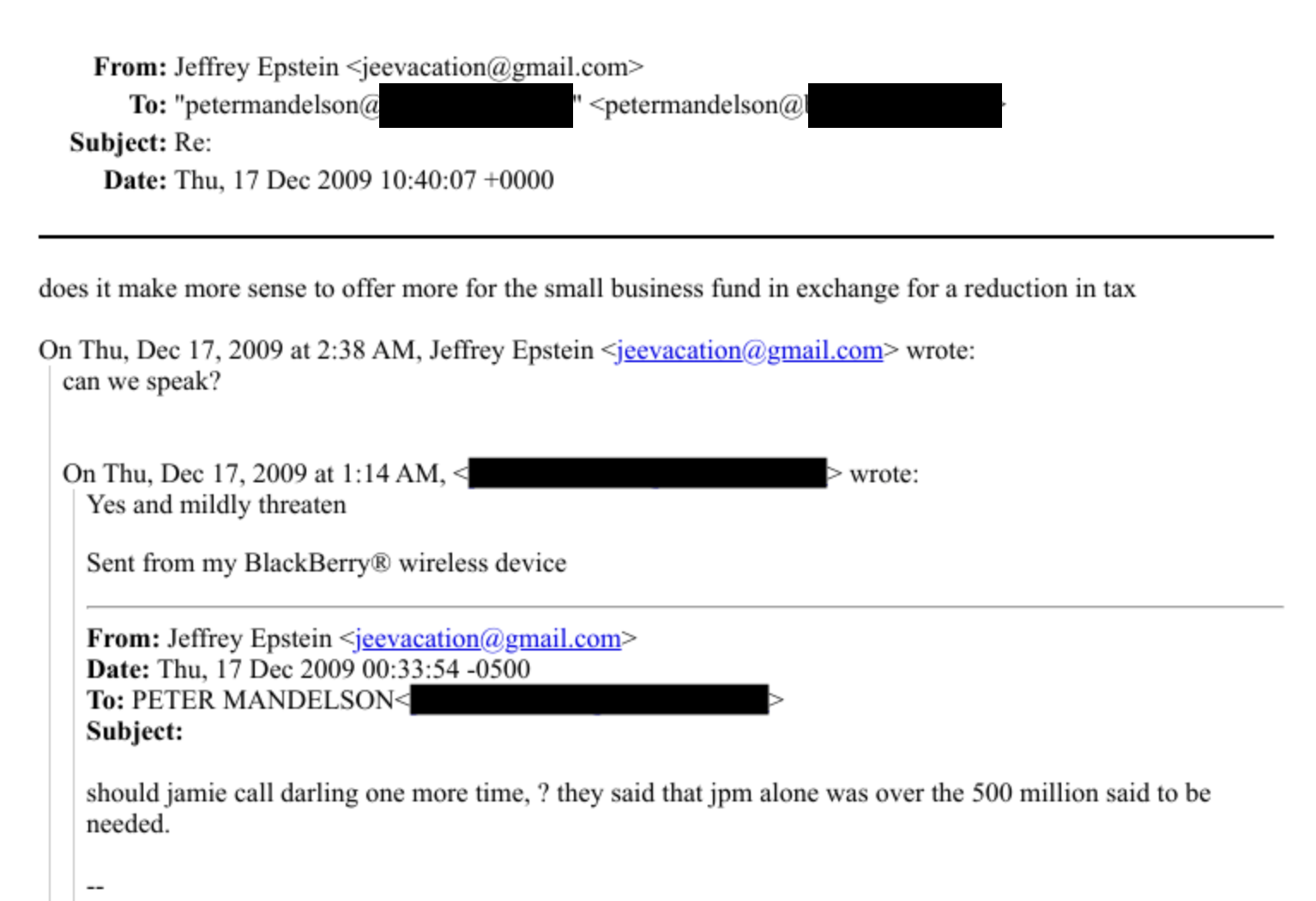 From: Jefirey Epstem > jeevacatione gmail.com -
To: “*peermandeon i + pelermandelsonie FY
Subject: Re:
Date: Thu. 17 Dee 2009 10:40:07 - 0000
does it make more sense to offer more for the small business fund in exchange for a reduction in tux
On Thu, Dee 17, 2009 at 2:38 AM, Jeffrey Epstein: peevaeauion @ email eom + wrote:
can we speak?
On Thu. Dee 17. 2009 at 1:14AM, - [iB - oro:
Yes and mildly threaten
Sent from my BlackBerry & wireless device
From: Jefirey Epstem > jeesacauuion ¢ gmaibeom -
Date: Thu. 17 Dee 2009 00:33:54 -0S00
To: PETER MANDELSON: (i -
Subject:
should jamie call darling one more time, ? they said that jpm alone was over the $00 million said to be
needed.
