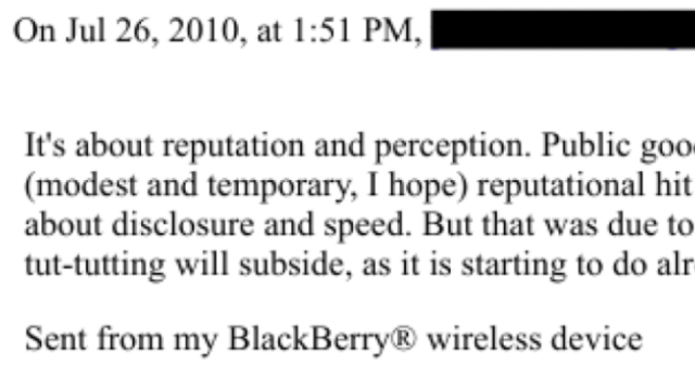 On Jul 26. 2010. at 1:51 PM,

It's about reputation and perception. Public goo
(modest and temporary, | hope) reputational hit
about disclosure and speed. But that was due to
tut-tutting will subside, as it is starting to do alr

Sent from my BlackBerry® wireless device