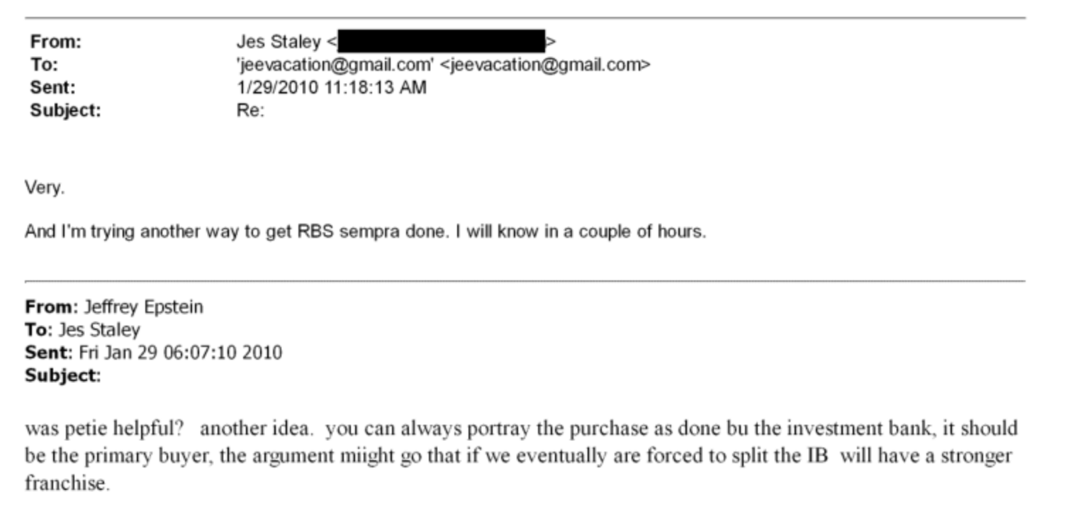 From: Jes Staley
To: ‘jeevacationg@gmail.com'
Sent: 1/28/2010 11:18:13 AM
Subject: Re.
Very
And ['m trying another way to get RBS sempra done | will know in a couple of hours
From: Jeffrey Epstein
To: Jes Staley
Sent: Fn Jan 29 06:07:10 2010
Subject:
Was pete helpful? another idea you can always portray the purchase as done bu the investment bank, 11 should
be the priman buver. the argument might vo that if we eventually are forced to split the IB will have a stronger
franchise