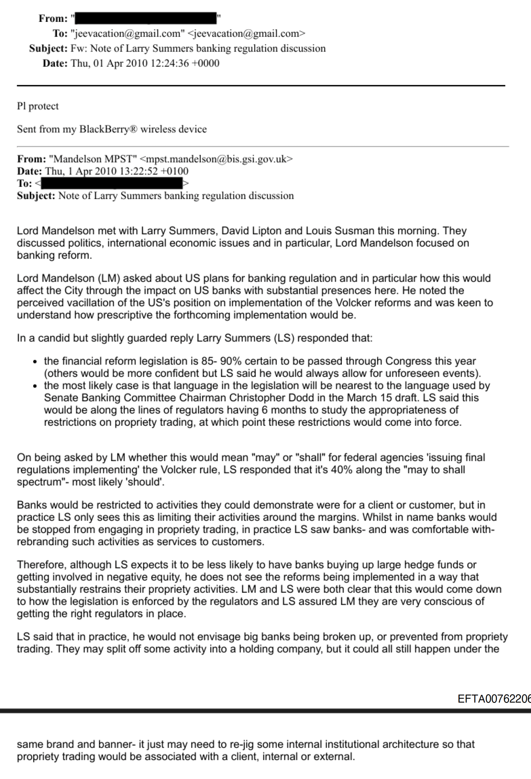 From: (as
To: "jeevacation‘a- gmail.com"
Subject: Fw: Note of Larry Summers banking regulation discussion
Date: Thu. O01 Apr 2010 12:24:36 +0000
Pl protect
Sent from my BlackBerry® wireless device
From: “Mandelson MPST"
Date: Thu, | Apr 2010 13:22:52 +0100
To: « >
Subject: Note of Larry Summers banking regulation discussion
Lord Mandelson met with Larry Summers, David Lipton and Louis Susman this morning. They
discussed politics, international economic issues and in particular, Lord Mandelson focused on
banking reform.
Lord Mandelson (LM) asked about US plans for banking regulation and in particular how this would
affect the City through the impact on US banks with substantial presences here. He noted the
perceived vacillation of the US’s position on implementation of the Volcker reforms and was keen to
understand how prescriptive the forthcoming implementation would be.
In a candid but slightly guarded reply Larry Summers (LS) responded that:
« the financial reform legislation is 85- 90% certain to be passed through Congress this year
(others would be more confident but LS said he would always allow for unforeseen events).
« the most likely case is that language in the legislation will be nearest to the language used by
Senate Banking Committee Chairman Christopher Dodd in the March 15 draft. LS said this
would be along the lines of regulators having 6 months to study the appropriateness of
restrictions on propriety trading, at which point these restrictions would come into force.
On being asked by LM whether this would mean “may” or “shall” for federal agencies ‘issuing final
regulations implementing’ the Volcker rule, LS responded that it's 40% along the "may to shall
spectrum"- most likely ‘should’.
Banks would be restricted to activities they could demonstrate were for a client or customer, but in
practice LS only sees this as limiting their activities around the margins. Whilst in name banks would
be stopped from engaging in propnety trading, in practice LS saw banks- and was comfortable with-
rebranding such activities as services to customers.
Therefore, although LS expects it to be less likely to have banks buying up large hedge funds or
getting involved in negative equity, he does not see the reforms being implemented in a way that
substantially restrains their propriety activities. LM and LS were both clear that this would come down
to how the legislation is enforced by the regulators and LS assured LM they are very conscious of
getting the right regulators in place.
LS said that in practice, he would not envisage big banks being broken up, or prevented from propriety
trading. They may split off some activity into a holding company, but it could all still happen under the
EFTA00762206
same brand and banner- it just may need to re-jig some internal institutional architecture so that
propriety trading would be associated with a client, internal or external.