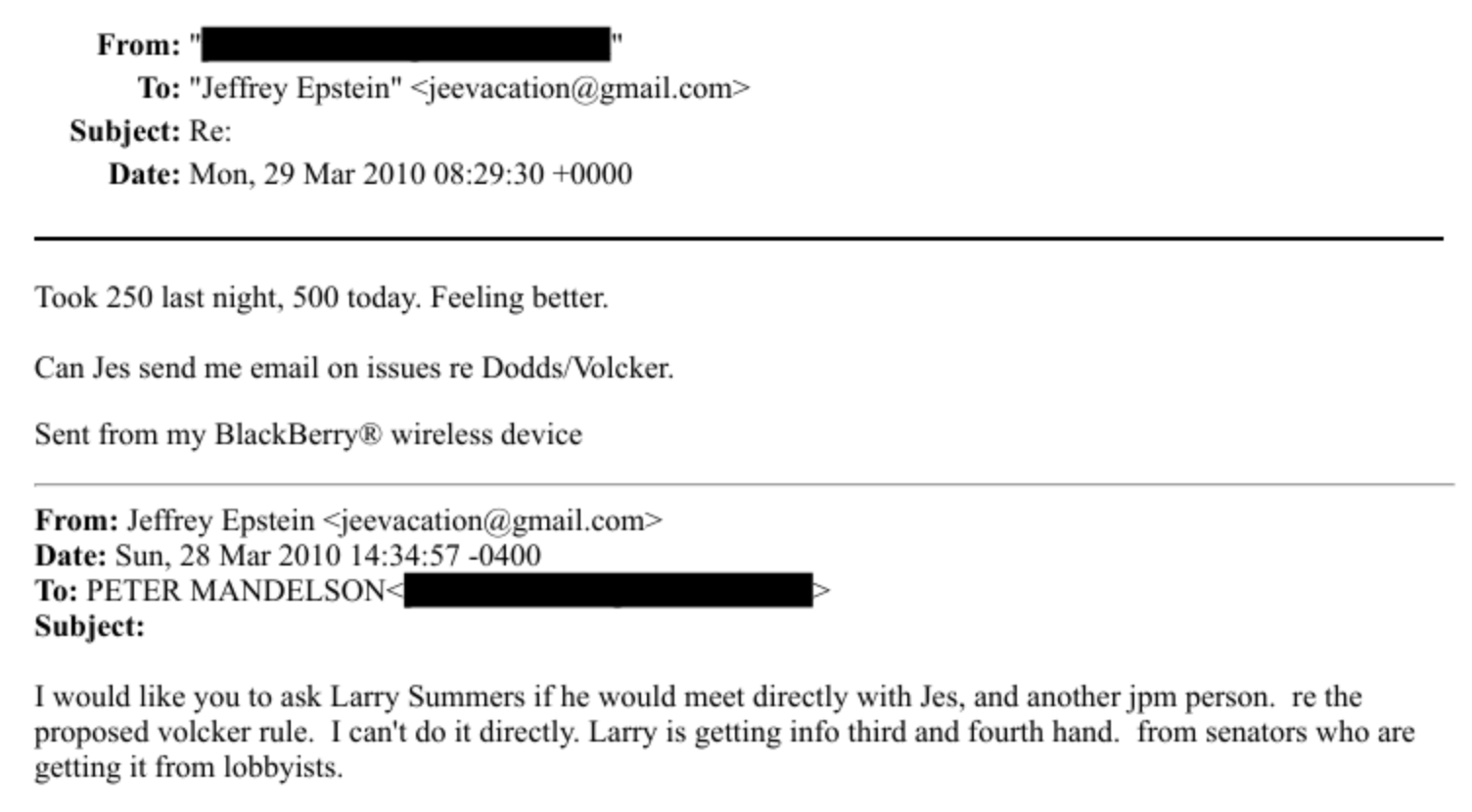 From:
To: “Jeffrey Epstein” + jeevacationa gmail.com *
Subject: Re:
Date: Mon. 29 Mar 2010 08:29:30 +0000
Took 250 last night. $00 today. Feeling better.
Can Jes send me email on issues re Dodds Volcker.
Sent from my BlackBerry & wireless device
From: Jeffrey Epstein + jeevacationia gmail.com +
Date: Sun, 28 Mar 2010 14:34:57 -0400
To: PETER MANDELSON: (i
Subject:
T would like you to ask Larry Summers if he would meet directly with Jes. and another jpm person. re the
proposed volcker rule. [can't do it directly. Larry is getting info third and fourth hand. from senators who are
getting it from lobbyists.