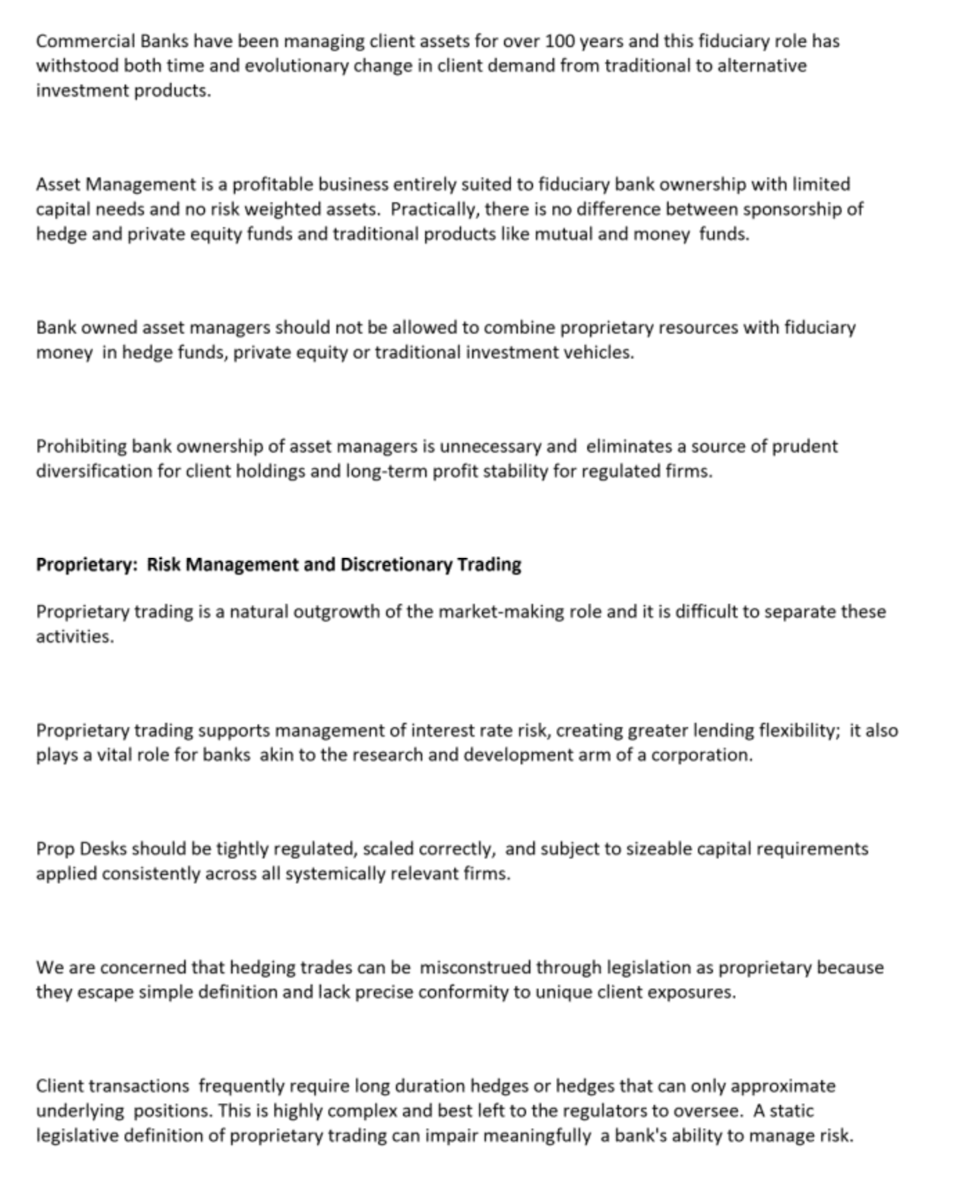 Commercial Banks have been managing client assets for over 100 years and this fiduciary role has
withstood both time and evolutionary change in client demand from traditional to alternative
investment products.
Asset Management is a profitable business entirely suited to fiduciary bank ownership with limited
capital needs and no risk weighted assets. Practically, there is no difference between sponsorship of
hedge and private equity funds and traditional products like mutual and money funds.
Bank owned asset managers should not be allowed to combine proprietary resources with fiduciary
money in hedge funds, private equity or traditional investment vehicles.
Prohibiting bank ownership of asset managers is unnecessary and eliminates a source of prudent
diversification for client holdings and long-term profit stability for regulated firms.
Proprietary: Risk Management and Discretionary Trading
Proprietary trading is a natural outgrowth of the market-making role and it is difficult to separate these
activities.
Proprietary trading supports management of interest rate risk, creating greater lending flexibility; it also
plays a vital role for banks akin to the research and development arm of a corporation.
Prop Desks should be tightly regulated, scaled correctly, and subject to sizeable capital requirements
applied consistently across ail systemically relevant firms.
We are concerned that hedging trades can be misconstrued through legislation as proprietary because
they escape simple definition and lack precise conformity to unique client exposures.
Client transactions frequently require long duration hedges or hedges that can only approximate
underlying positions. This is highly complex and best left to the regulators to oversee. A static
legislative definition of proprietary trading can impair meaningfully a bank's ability to manage risk.