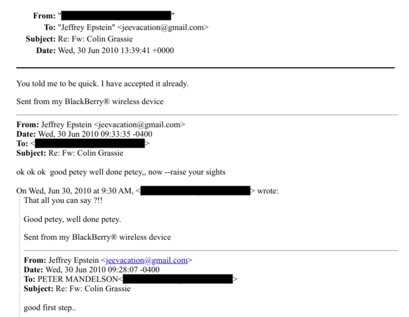 From:
To: “Jettrey Epstein” » jeesacation’a gmail.com -
Subject: Re: Fw: Colin Grassie
Date: Wed. 30 Jun 2010 13:39:41 +0000
You told me to be quick. [have accepted it already.
Sent from my BlackBerry & wireless device
From: Jeffrey Epstein > jeevacationa gmail.com -
Date: Wed. 30 Jun 2010 09:33:35 -0400
To:
Subject: Re: Fw: Colin Grassie
ok ok ok good petey well done petey.. now --raise your sights
On Wed. Jun 30, 2010 at 9:30,M. - [iE cote:
That all vou can say 7!
Good petey, well done petey.
Sent from my BlackBerry & wireless device
From: Jeffrey Epstem > jeevaeation-e yminbeom +
Date: Wed. 30 Jun 2010 09:28:07 -0400
To: PETER MANDELSON:
Subject: Re: Fw: Colin Grassie
good first step..