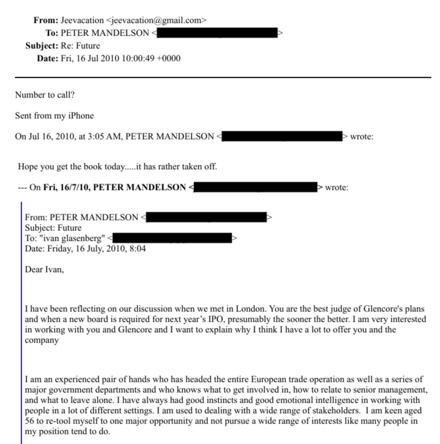 From: Jeevacation + jeevacation‘e gmail.com -
To: PETER MANDELSON : (i
Subject: Re: Future
Date: Fri. 16 Jul 2010 10:00:49 +0000
Number to call?
Sent from my iPhone
On Jul 16, 2010, at 3:05 AM. PETER MANDELSON - © rote:
Hope vou get the book today.....it hay rather taken off,
--- On Fri, 16/7/10, PETER MANDELSON (> scrote:
From: PETER MANDELSON -
Subject: Future
To: "wan glasenberg” - i -
Date: Friday. 16 July, 2010, 8:04
Dear Ivan,
[have been reflecting on our discussion when we met in London, You are the best judge of Glencore’s plans
and when a new board is required for next year’s IPO. presumably the sooner the better. am very interested
in working with you and Glencore and I want to explain why [ think [ have a lot to offer you and the
company
Tam an experienced pair of hands who has headed the entire European trade operation as well as a series of
major government departments and who knows what to get involyed in, how to relate to senior management,
and what to leave alone. | have always had good instinets and good emotional intelligence in working with
people ina lot of different settings. | am used to dealing with a wide range of stakeholders. [am keen aed
$6 to re-tool myself to one major opportunity and not pursue a wide range of interests like many people in
my position tend to do.