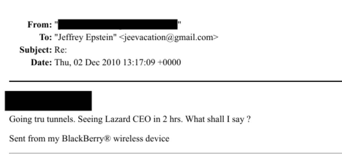 From: as
To: “Jefitey Epstein" + jeesacationag gmailecom >
Subject: Re:
Date: Thu. 02 Dee 2010 13:17:09 - 000
Going tru tunnels. Seeing Lazard CEO in 2 hrs. What shall Tsay
Sent from my BlackBerry & wireless device
