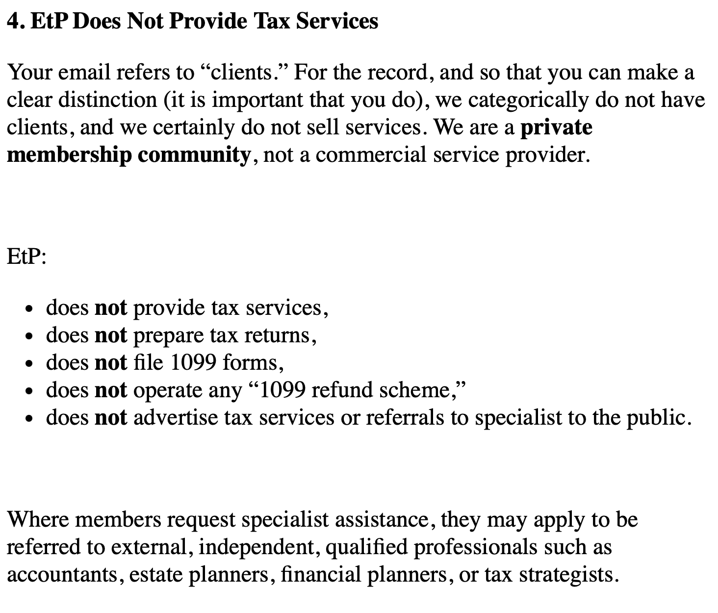 4. EtP Does Not Provide Tax Services
Your email refers to “clients.” For the record, and so that you can make a
clear distinction (it is important that you do), we categorically do not have
clients, and we certainly do not sell services. We are a private
membership community, not a commercial service provider.
EtP:
¢ does not provide tax services,
¢ does not prepare tax returns,
e does not file 1099 forms,
e does not operate any “1099 refund scheme,”
¢ does not advertise tax services or referrals to specialist to the public.
Where members request specialist assistance, they may apply to be
referred to external, independent, qualified professionals such as
accountants, estate planners, financial planners, or tax strategists.