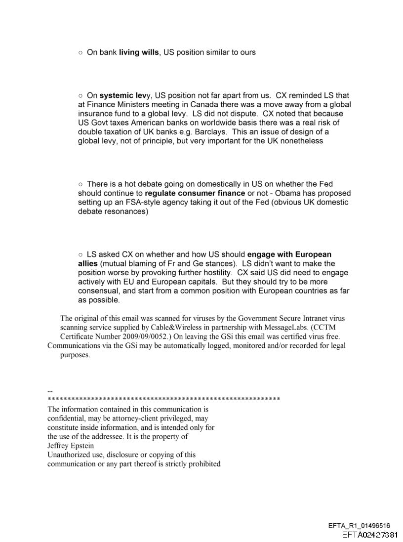 = On bank living wills, US position similar to ours
On systemic levy, US position not far apart from us. CX reminded LS that
at Finance Ministers meeting in Canada there was a move away from a global
insurance fund to a global levy. LS did not dispute. CX noted that because
US Govt taxes American banks on worldwide basis there was a real risk of
double taxation of UK banks e.g. Barclays. This an issue of design of a
globa! levy, not of principle, but very important for the UK nonetheless
There is a hot debate going on domestically in US on whether the Fed
should continue to regulate consumer finance or not - Obama has proposed
setting up an FSA-style agency taking it out of the Fed (obvious UK domestic
debate resonances)
LS asked CX on whether and how US should engage with European
allies (mutual blaming of Fr and Ge stances). LS didn’t want to make the
position worse by provoking further hostility. CX said US did need to engage
actively with EU and European capitals. But they should try to be more
consensual, and start from a common position with European countries as far
as possible.
The original of this email was scanned for viruses by the Government Secure Intranet virus
scanning service supplied by Cable& Wireless in partnership with Messagel.abs. (CCTM
Certificate Number 2009°09°0052.) On leaving the GSi this email was certified virus tree
Communications via the GSi may be automatically logged, monitored and.or recorded for legal
purposes
The information contained in this communication is
confidential, may’ be attomey-client privileged, may
constitute inside information, and is intended only for
the use of the addressee. tt is the property of
Jetirey Epstein
Unauthorized use, disclosure ar copying. of this,
communication or aty part thereof is strictly prohibited
EFTA_R1_01496516
EFTA02427381