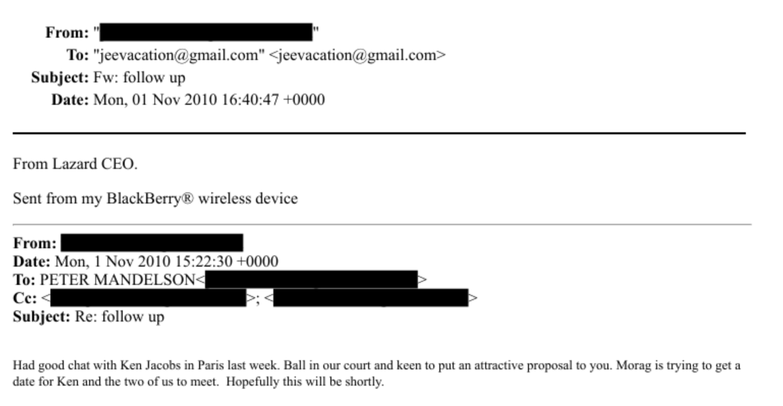 From:
To: "Jeesacation ¢ gmail.com” > jeevacation ¢ vimaileom -
Subject: Fw: tollow up
Date: Mon. 01 Nov 2010 16:40:47 -0000
From Lazard CLO.
Sent from my BlackBerry & wireless device
From:
Date: Mon. 1 Nov 2010 18:22:30 +0000
To: PL IER MANDI
Ce:
Subject: Re: follow up
Had weed chacsath Ken Jacebs ain Pars lastweek Ballin our ceurtand keen to pat an attacuse proposal te vod. Mlorace is Uvinie ta neti
date for Ken and the ve urus temect, Hepetully this will be shertls