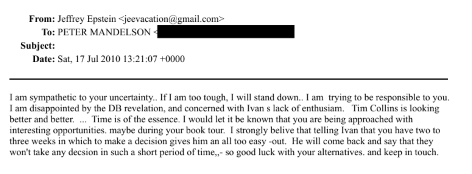 From: Jeffrey Epstein « jeevacationia pymail.com *
To: PETER MANDEL SON {i
Subject:
Date: Sat. 17 Jul 2010 13:21:07 +0000
Tam sympathetic to your uncertainty. [fam too tough. | will stand down.. | am trying to be responsible to you.
Tam disappointed by the DB revelation. and concerned with Ivan » lack of enthusiam. Tim Collins is looking
better and better... Time is of the essence. | would let it be known that you are being approached with
Interesting Opportunities. maybe during your book tour. [ strongly belive that telling [van that you have two to
three weeks in which to make a decision gives him an all too easy -out. He will come back and say that they
won't take any decsion in such a short period of time..- so good luck with your alternatives. and keep in touch.