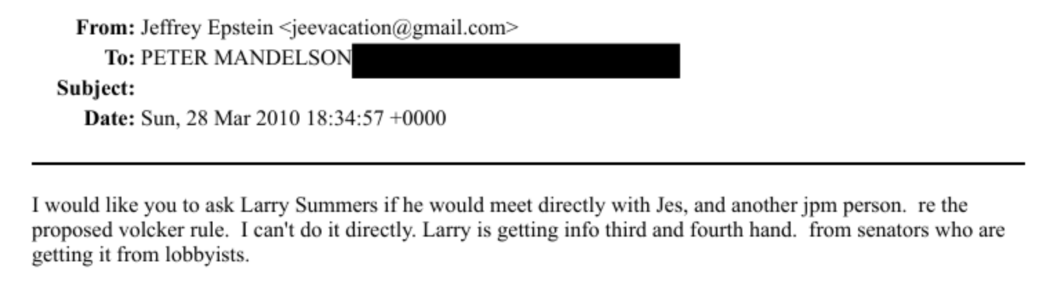 From: Jeffrey Epstem - jeesacauioma gmail.com -
To: PETER MANDEL S NS
Subject:
Date: Sun. 2X Mar 2010 18:34:57 -0000
T would like you to ask Larry Summers if he would meet directly with Jes, and another jpm person. re the
proposed volcker rule. Ecan't do it directly, Larry is getting info third and fourth hand. from senators who are
getting i from lobbyists.