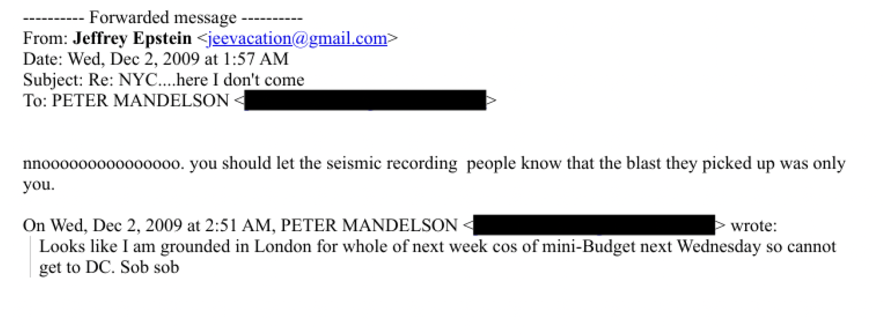won en ane Forwarded messige ----------
From: Jeffrey Epstein
Date: Wed. Dee 2, 2009 at 1:57 AM
Subject: Re: NYC....here [don't come
To: PETER MANDELSON - -
nnvooVBoVOOVLOVLYE. you Should let the seismic recording people know that the blast they picked up was only
you.
On Wed. Dee 2, 2009 at 2:51 AM, PETER MANDELSON -E wcote:
Looks like Lam grounded in London for whole of next week cos of mini-Budget next Wednesday so cannot
get to DC. Sob sob