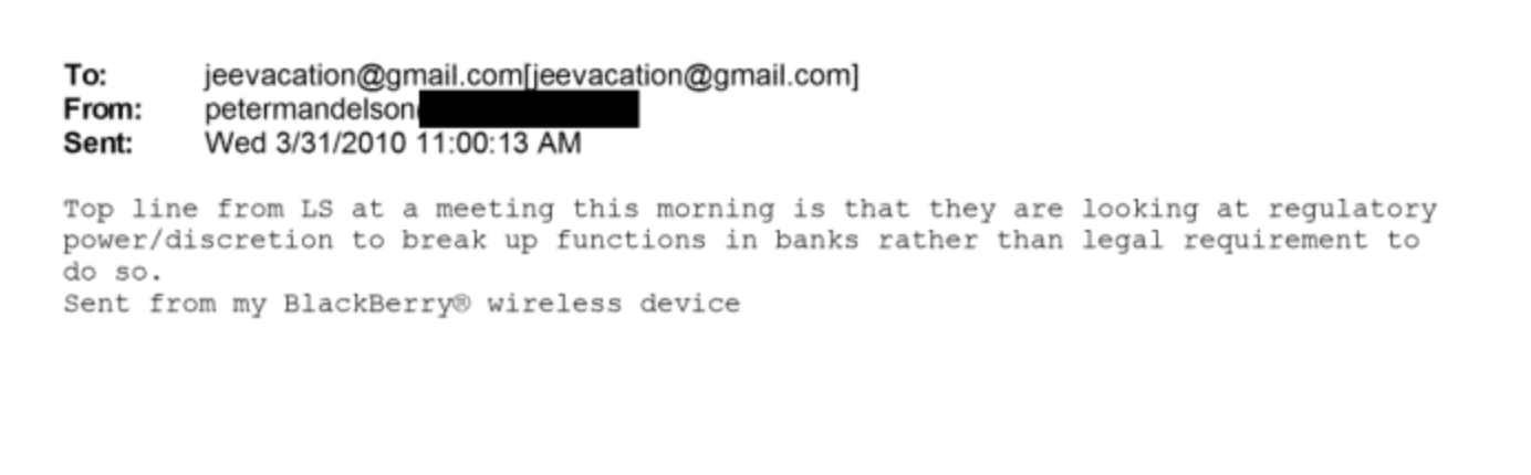 To: jeevacation@gmail.co vacation@gmail com)
From: petermandelson
Sent: Wed 3/31/2010 11 00:13 AM
Top line from LS at a meeting this morning 18 that they are icoking at regulatory
pewer/discretion tc break up functicrs in banks rather than Legal requirement tc
doosc.
sent from my BlackBerry: wireless device