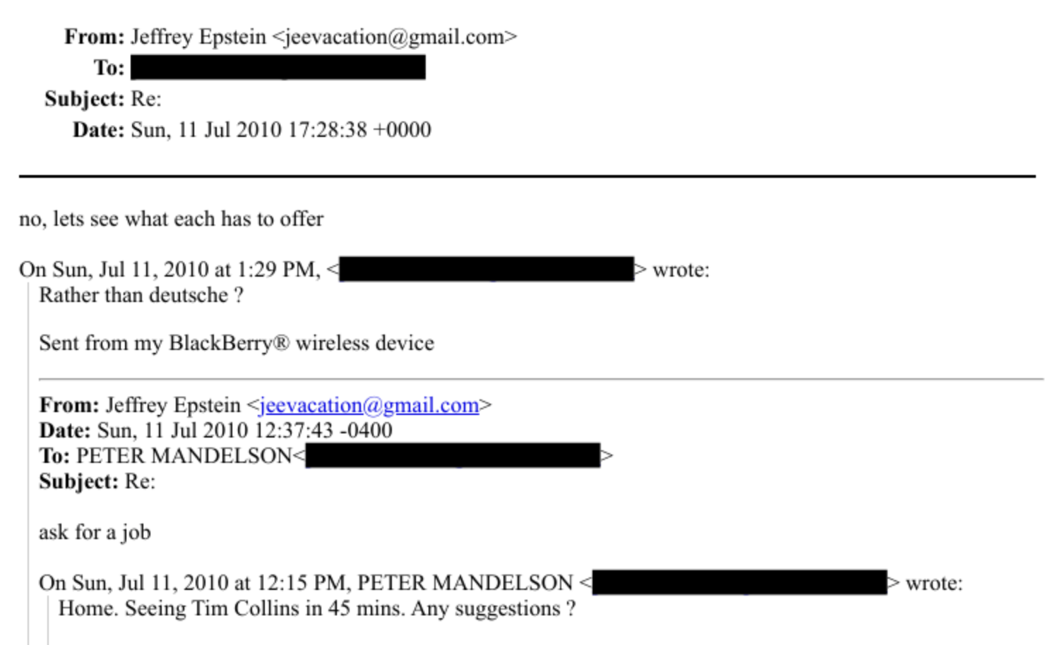 From: Jefirey Epstem - jeevacatione gmail.com -
To:
Subject: Re:
Date: Sun, [1 Jul 2010 17:28:38 - 0000
no, lets see what each has to offer
On Sun. Jul 11. 201040 11-29 PM, - [i «ooo:
Rather than deutsche ?
Sent from my BlackBerry ® wireless device
From: Jeffrey Epstem > jecvaeatione ymialcom +
Date: Sun. 11 Jul 2010 12:37:43 -0400
To: PLIER MANDELSON: (i
Subject: Re:
ask fora job
On Sun. Jul HL. 2010 at 12:15 PM. PETER MANDELSON - ii «sco:
Home. Seeing Tim Collins in 48 mins. Any suyyestions ?