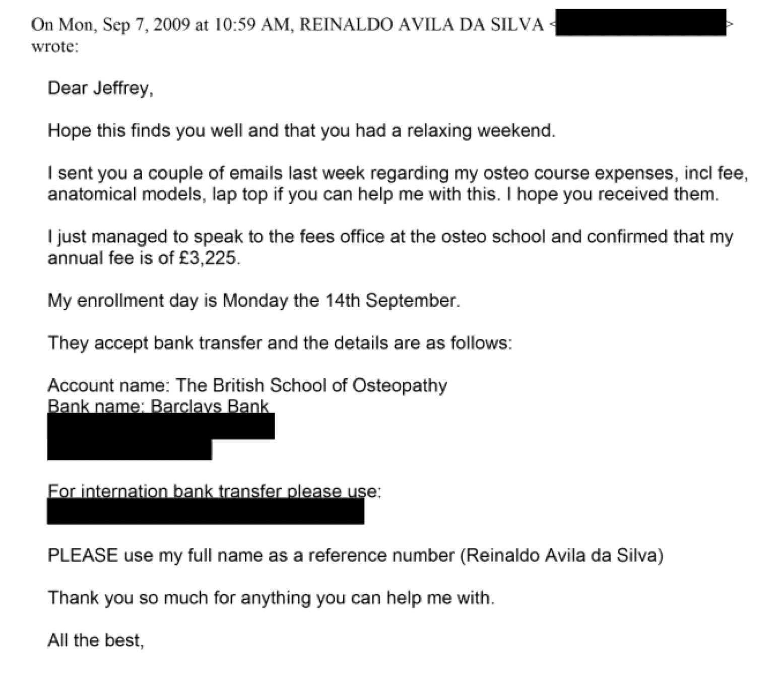 On Mon, Sep 7, 2009 at 10:59 AM. REINALDO AVILA DA SILVA -
wrote:
Dear Jeffrey,
Hope this finds you well and that you had a relaxing weekend.
| sent you a couple of emails last week regarding my osteo course expenses, incl fee,
anatomical models. lap top if you can help me with this. | hope you received them.
I just managed to speak to the fees office at the osteo school and confirmed that my
annual fee is of £3,225.
My enrollment day is Monday the 14th September.
They accept bank transfer and the details are as follows:
Account name: The British School of Osteopathy
e iia a ais ; “ _
PLEASE use my full name as a reference number (Reinaldo Avila da Silva)
Thank you so much for anything you can help me with.
Ali the best,