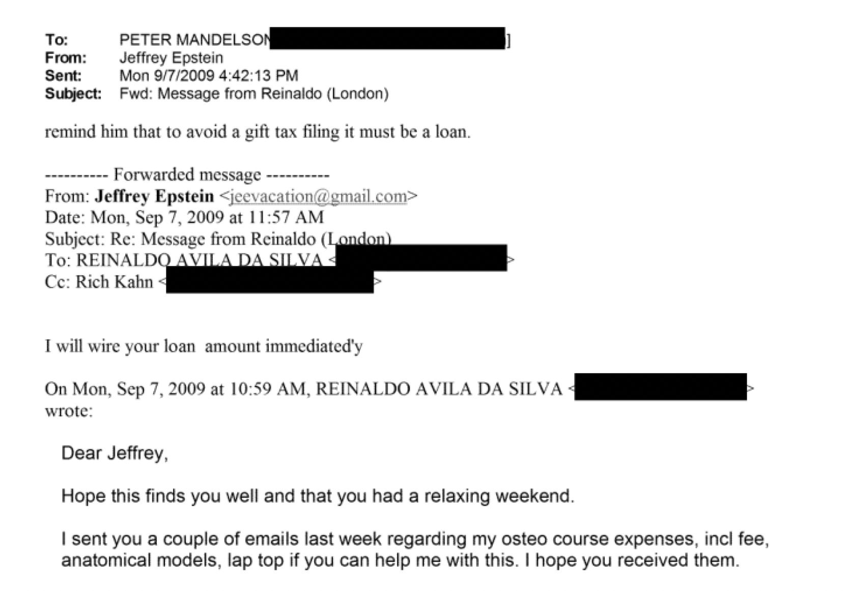 To: PETER MAND SC}
From: Jeffrey Epstein
Sent: Mon 9/7/2009 4:42:13 PM
Subject: Fwd Message fram Reinaldo (Londan)
remind him that to avoid a gift Cas filing it must be a loan.
wreseeeeee Vorwarded messave ----------
From: Jeffrey Epstein joo iiuton serbian
Date: Mon, Sep 7, 2009 at 11:57 AM
Subject. Re. Message trom Reimaldo (
To: REINALD ; EA
Ce. Rich Kahn ~
Pwwill wire your loan amount immediated’s
On Mon, Sep 7, 2009 at 10°59 AM, REINALDO AVILA DA SILVA -
wrote:
Dear Jeffrey,
Hope this finds you well and that you had a relaxing weekend.
| sent you a couple of emails last week regarding my osteo course expenses, incl fee,
anatomical models. lap top if you can help me with this. | hope you received them.