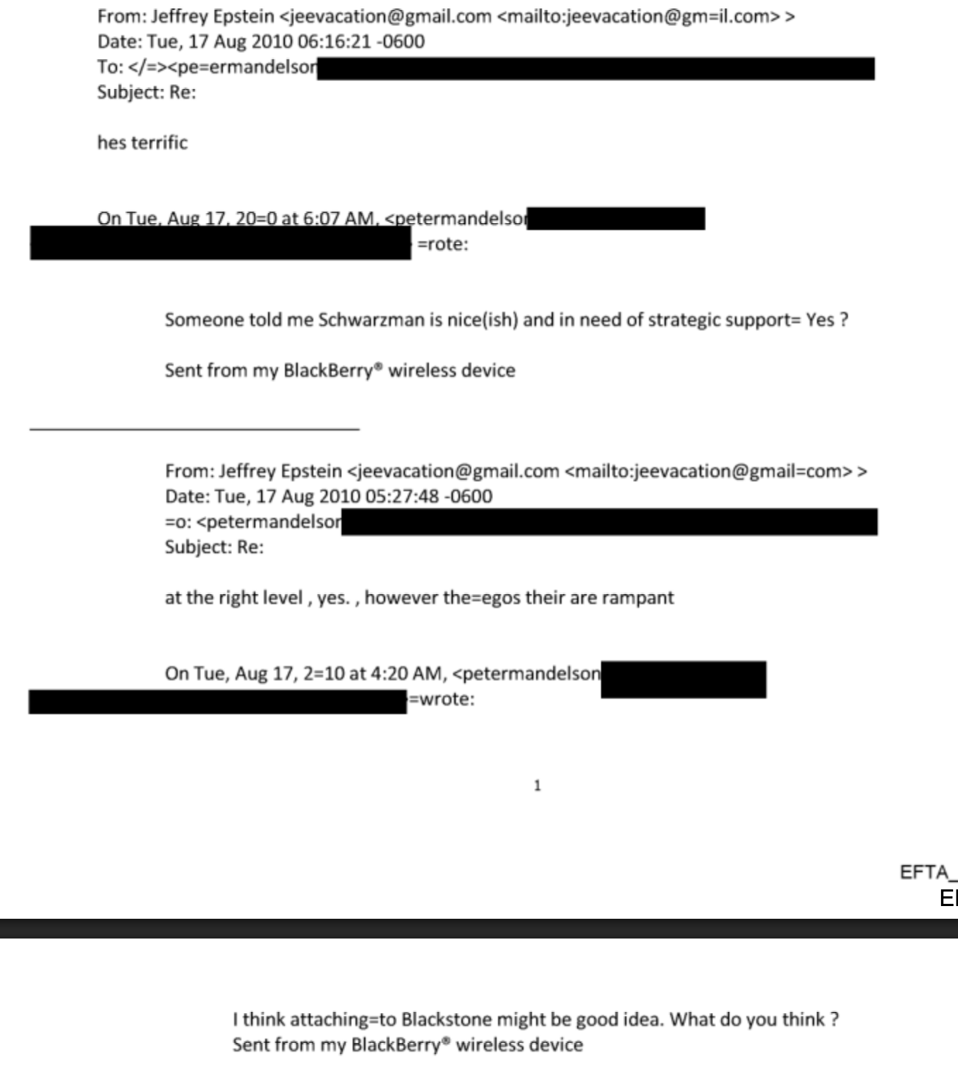 From: Jeffrey Epstein
Date: Tue, 17 Aug 2010 06:16 21 0600
Subject’ Re:
hes terrific
nTue A 7 = :07 AM. < termandelsc
=rote
Someone told me Schwarzman 1s nice(ish) and in need of strategic support= Yes ?
Sent from my BlackBerry® wireless device
From: Jeffrey Epstein
Date: Tue, 17 Aug 2010 05:27:48 -0600
Subject: Re:
at the right level, yes. . however the-egos their are rar-pant
On Tue, Aug 17,2 10 at 4:20AM,