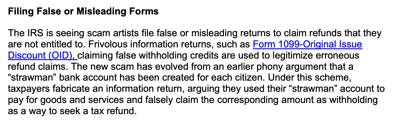 Filing False or Misleading Forms
The IRS is seeing scam artists file false or misleading returns to claim refunds that they
are not entitled to. Frivolous information returns, such as Form 1099-Original Issue
Discount (OID), claiming false withholding credits are used to legitimize erroneous
refund claims. The new scam has evolved from an earlier phony argument that a
“strawman” bank account has been created for each citizen. Under this scheme,
taxpayers fabricate an information return, arguing they used their “strawman” account to
pay for goods and services and falsely claim the corresponding amount as withholding
as a way to seek a tax refund.