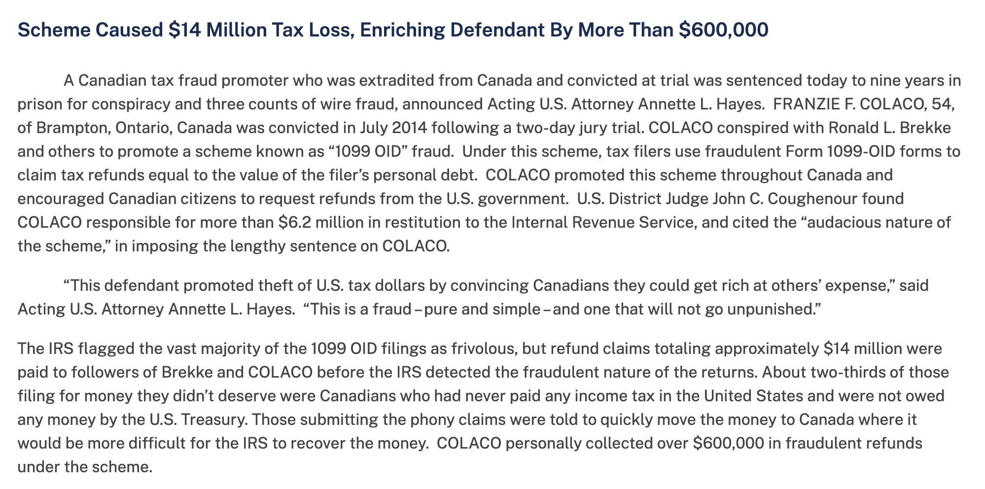 Scheme Caused $14 Million Tax Loss, Enriching Defendant By More Than $600,000
A Canadian tax fraud promoter who was extradited from Canada and convicted at trial was sentenced today to nine years in
prison for conspiracy and three counts of wire fraud, announced Acting U.S. Attorney Annette L. Hayes. FRANZIE F. COLACO, 54,
of Brampton, Ontario, Canada was convicted in July 2014 following a two-day jury trial. COLACO conspired with Ronald L. Brekke
and others to promote a scheme known as “1099 OID” fraud. Under this scheme, tax filers use fraudulent Form 1099-OID forms to
claim tax refunds equal to the value of the filer’s personal debt. COLACO promoted this scheme throughout Canada and
encouraged Canadian citizens to request refunds from the U.S. government. U.S. District Judge John C. Coughenour found
COLACO responsible for more than $6.2 million in restitution to the Internal Revenue Service, and cited the “audacious nature of
the scheme,” in imposing the lengthy sentence on COLACO.
“This defendant promoted theft of U.S. tax dollars by convincing Canadians they could get rich at others’ expense,” said
Acting U.S. Attorney Annette L. Hayes. “This is a fraud -pure and simple - and one that will not go unpunished.”
The IRS flagged the vast majority of the 1099 OID filings as frivolous, but refund claims totaling approximately $14 million were
paid to followers of Brekke and COLACO before the IRS detected the fraudulent nature of the returns. About two-thirds of those
filing for money they didn’t deserve were Canadians who had never paid any income tax in the United States and were not owed
any money by the U.S. Treasury. Those submitting the phony claims were told to quickly move the money to Canada where it
would be more difficult for the IRS to recover the money. COLACO personally collected over $600,000 in fraudulent refunds
under the scheme.