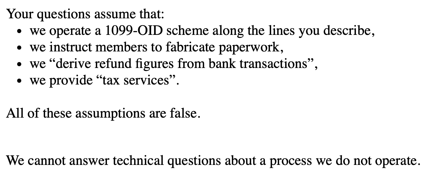 Your questions assume that:
we operate a 1099-OID scheme along the lines you describe,
we instruct members to fabricate paperwork,
we “derive refund figures from bank transactions”,
we provide “tax services”.
All of these assumptions are false.
We cannot answer technical questions about a process we do not operate.