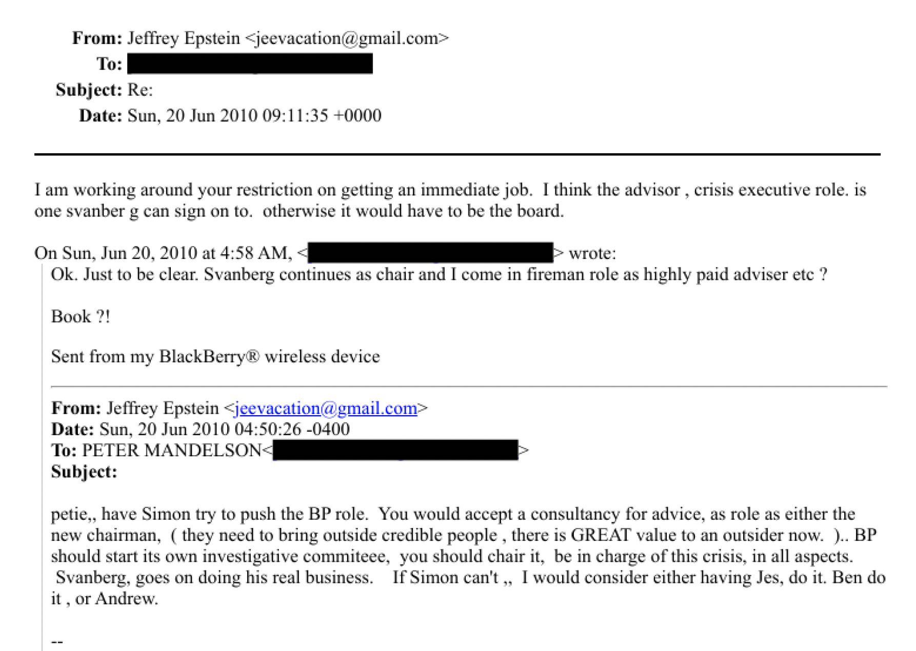 From: Jeffrey Epstein
To:
Subject: Re:
Date: Sun, 20 Jun 2010 09:11:35 -0000
Tam working around your restrichon on getting an immediate job. | think the advisor . crisis executive role, 1s
ong svanber g can sign on to. otherwise it would have to be the bourd.
On Sun, Jun 20, 2016 at 4:58 AM, ee wrote:
Ok. Just to be clear. Svanbery continues as chair and | come in fireman role as highly paid adviser ete ?
Book ?!
Sent from my BlackBerry ® wireless device
From: Jefirey Epstein
Date: Sun, 20 Jun 2010 04:50:26 -0400
Tu: PETER MANDEL SON- oo
Subject:
peuie,, have Simon try to push the BP role. You would accept a consultaney for advice, as role as either the
new chairman, ( they need to bring outside eredible people . there is GREAT value to an outsider now. ).. BP
should start its own Investigative commiteee, you should chair it, be in charge of this crisis, in all aspects.
Svanberg, goes on doing his real business. IF Simon can't, | would consider either having Jes, do it. Ben do
it, or Andrew.