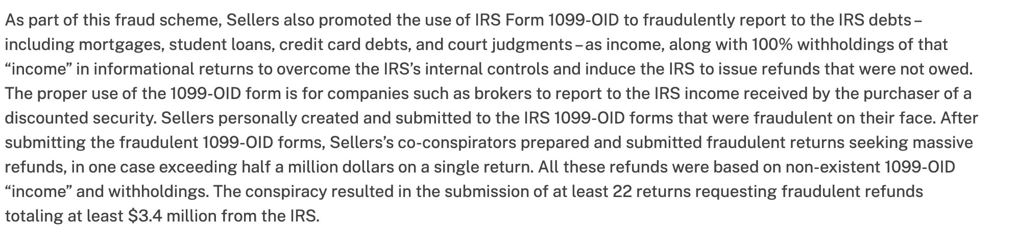 As part of this fraud scheme, Sellers also promoted the use of IRS Form 1099-OID to fraudulently report to the IRS debts -
including mortgages, student loans, credit card debts, and court judgments -as income, along with 100% withholdings of that
“income” in informational returns to overcome the IRS’s internal controls and induce the IRS to issue refunds that were not owed.
The proper use of the 1099-OID form is for companies such as brokers to report to the IRS income received by the purchaser of a
discounted security. Sellers personally created and submitted to the IRS 1099-O1D forms that were fraudulent on their face. After
submitting the fraudulent 1099-OID forms, Sellers’s co-conspirators prepared and submitted fraudulent returns seeking massive
refunds, in one case exceeding half a million dollars on a single return. All these refunds were based on non-existent 1099-OID
“income” and withholdings. The conspiracy resulted in the submission of at least 22 returns requesting fraudulent refunds
totaling at least $3.4 million from the IRS.