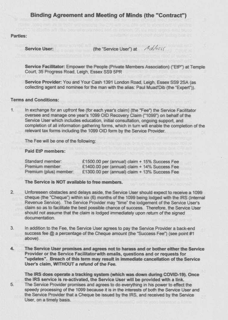 Binding Agreement and Meeting of Minds (the "Contract”)
Parties:
Service User: (he “Service Umer) at 16-4)
‘Service Fectiimter: Empower ne People (Private Members Aeneciakon) CE") at Tempte
Court, 35 Progress Road, Leigh, Essex SS8 SPR
‘Service Provider: You and Your Cash 1301 London Road, Leigh, Essex SS@ 2SA (an
collecting agent and nominee for the ran with the alles. Pau MuedDio (ihe “Expert’))
‘Terme and Conditions:
1
In exchenge for an uplront fee (lor each yews clam) (the Fee”) the Service Facittator
oversee and manage one your's 1086 CID Flecamary Claim ("7080") on haheit of the
Service User stich meudes education, indiml consultation, ongeing support, ar!
completion of ail information gathering forms, which in turn will enable the completion of the
retpvent tee forme including the 1008 O10 form by tte Service Provicer
The Fes wit be ane of the tolmeing.
Paid EtP members:
Standard member £150.00 par (annunt} claim + 15% Success Fee
Premium member £140.00 per (aremanl) clnien + 14% Success Fee
Prema (pha) member £130.00 per (annual) claim + 127% Success Few
The Service la WOT avaliable to vee members.
Unloreseen chatectes and deiags snide, the Service User should ampact 10 receive 2 1000
Cheque (ihe "Cheque”) eithin sia (%) manine of the 1008 being iodgud with the IES (interned
Revenue Service) The Service Prowder may “ime ihe lodgement of the Service User's.
Cian 90 as to fectitate the best possible chance of success. Therefore, the Service User
shoud not assure thet the claim is lodged immediately upon return of the signed
docurentation.
In addition to the Fee. the Service User agrees to pay the Service Provider a beck-end
success fee @ 2 percentage of the Chaqus mmount (ihe “Success Fee”) (see pont #1
above).
‘The Service User promives and egress net te hasnes and or bether either the Service
Provider or the Service Faclitator with emails, questions and of requests for
“updates”. Breach of this term may renull in inmnedints concelation of the Service
User's claim, WITHOUT a refund of the Fee.
‘The IRS dese epemte 0 taching system jwhich was down ducing COVED 10), Once
the IRS service je re-activated, the Service User will be provided with a link.
The Serece Provider promiass and agrees to do everything in hus power te allect the
speedy proceseng of Ihe 1060 because i? in the interests of bolt the Service User and
the Serace Provider thet a Cheque be ianued by tha IRS. and rectivad by the Servos
User, on a trvaly hewns.