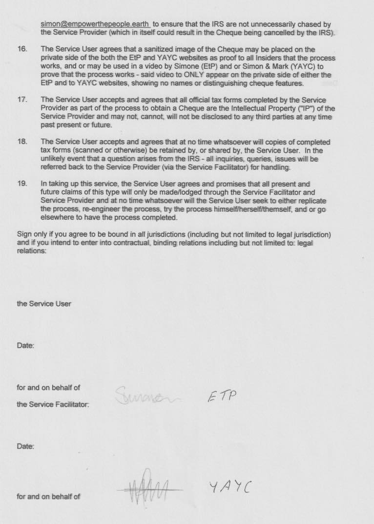 si
for and on banal of
r
smonempowerthepsonie earth to ensure thet the IRS are not unnecessarily chased by
the Service Prowdder fateh in feel! could result in the Cheque being cancuitent by ts IRS}
‘The Service User agrees thet « sardired onage of the Cheque may be placed on the
Private side of the both tha EW? and YAYC websites 26 proof to af insiders that the process
works, and of may be used in a video by Simone (EtP) and or Simon & Mark (YAYC) to
prove thet the process works - said vides 10 ONLY appasr an the private side of either the
EP and to YAYC webetes, showing no names or distinguishing cheque ieatures.
‘The Service User accapts and agrese that aft officiel tax forme compintad by the Service
Provider as part of the process to obtain a Cheque are the intellectual Property (IP) of the
Servos Provider are may net, canmet, wil wet be dlactoand tn any thved partes st any tome
pest present or ture.
‘The Serce User accepts and agwes that at no time whatnoever wil copius of compisted
tax forms (scanned or ofherwiee) be reteined by, or shared by, the Service Liver. in the
Uniinely event that 2 queatiert areas fram the IRS - al inquiries, queries, meues will be
refered beck to the Service Previder (vin the Service Faciiinter) for herding.
jw taking up this asnane. the Service User agrees ani promises that af present andi
future claims of this type wil only be madeflodged through the Service Faciiitstor and
Service Provider and at no teve wietenner wil tre Servina Umer seek in either replicate
the process, *e-engineer the proceas, Wry te process wmesiherseiinemest, ard ergo
Geewhars 10 have the process completed
only you agree to be bound in ail jurtadictions (including but not limited to legal juriediction)
if you intend to enter into contractual, binding relmiiane imchucing but met lnwvbed! te: lapel
the Service Feciiegtor:
nen YAY
for and om hehel of